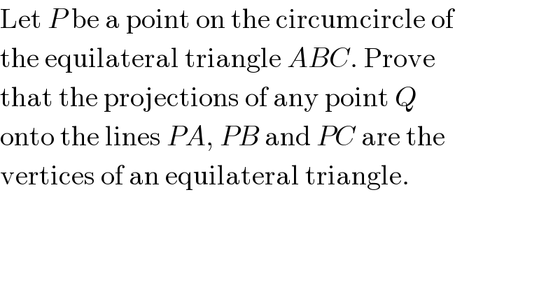 Let P be a point on the circumcircle of  the equilateral triangle ABC. Prove  that the projections of any point Q  onto the lines PA, PB and PC are the  vertices of an equilateral triangle.  