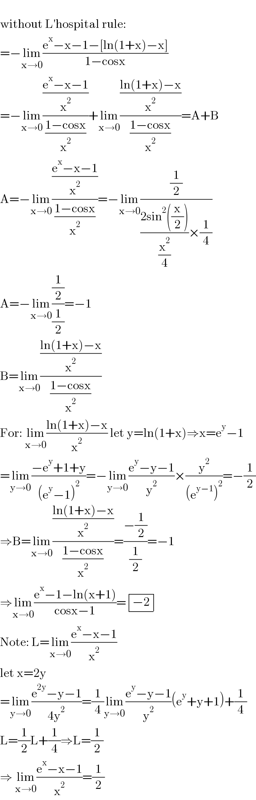        without L′hospital rule:  =−lim_(x→0) ((e^x −x−1−[ln(1+x)−x])/(1−cosx))  =−lim_(x→0) (((e^x −x−1)/x^2 )/((1−cosx)/x^2 ))+lim_(x→0) (((ln(1+x)−x)/x^2 )/((1−cosx)/x^2 ))=A+B  A=−lim_(x→0) (((e^x −x−1)/x^2 )/((1−cosx)/x^2 ))=−lim_(x→0) ((1/2)/(((2sin^2 ((x/2)))/(x^2 /4))×(1/4)))  A=−lim_(x→0) ((1/2)/(1/2))=−1  B=lim_(x→0) (((ln(1+x)−x)/x^2 )/((1−cosx)/x^2 ))  For: lim_(x→0) ((ln(1+x)−x)/x^2 ) let y=ln(1+x)⇒x=e^y −1  =lim_(y→0) ((−e^y +1+y)/((e^y −1)^2 ))=−lim_(y→0) ((e^y −y−1)/y^2 )×(y^2 /((e^(y−1) )^2 ))=−(1/2)  ⇒B=lim_(x→0) (((ln(1+x)−x)/x^2 )/((1−cosx)/x^2 ))=((−(1/2))/(1/2))=−1  ⇒lim_(x→0) ((e^x −1−ln(x+1))/(cosx−1))= determinant (((−2)))  Note: L=lim_(x→0) ((e^x −x−1)/x^2 )  let x=2y  =lim_(y→0) ((e^(2y) −y−1)/(4y^2 ))=(1/4)lim_(y→0) ((e^y −y−1)/y^2 )(e^y +y+1)+(1/4)  L=(1/2)L+(1/4)⇒L=(1/2)  ⇒ lim_(x→0) ((e^x −x−1)/x^2 )=(1/2)  