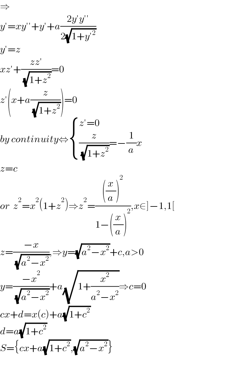⇒  y′=xy′′+y′+a((2y′y′′)/(2(√(1+y′^2 ))))  y′=z  xz′+((zz′)/( (√(1+z^2 ))))=0  z′(x+a(z/( (√(1+z^2 )))))=0  by continuity⇔ { ((z′=0)),(((z/( (√(1+z^2 ))))=−(1/a)x)) :}  z=c  or  z^2 =x^2 (1+z^2 )⇒z^2 =((((x/a))^2 )/(1−((x/a))^2 )),x∈]−1,1[  z=((−x)/( (√(a^2 −x^2 )))),⇒y=(√(a^2 −x^2 ))+c,a>0  y=((−x^2 )/( (√(a^2 −x^2 ))))+a(√(1+(x^2 /(a^2 −x^2 ))))⇒c=0  cx+d=x(c)+a(√(1+c^2 ))  d=a(√(1+c^2 ))  S={cx+a(√(1+c^2 )),(√(a^2 −x^2 ))}    