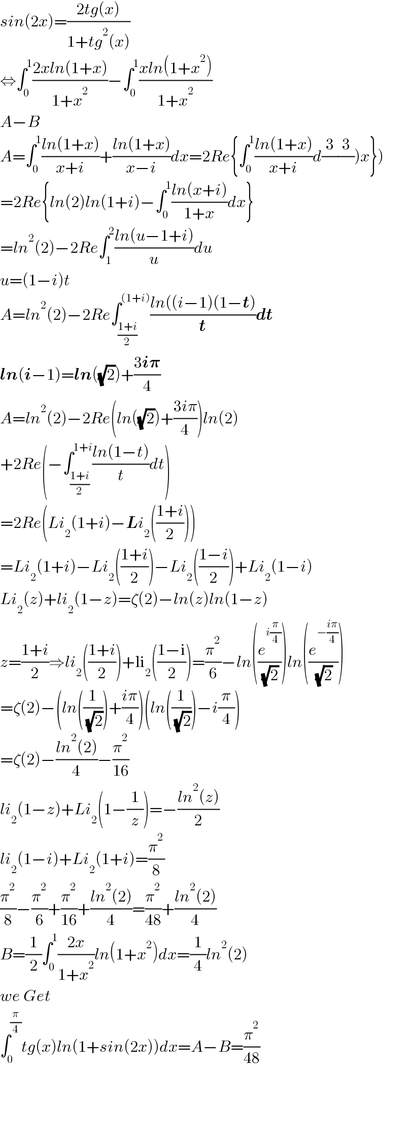 sin(2x)=((2tg(x))/(1+tg^2 (x)))  ⇔∫_0 ^1 ((2xln(1+x))/(1+x^2 ))−∫_0 ^1 ((xln(1+x^2 ))/(1+x^2 ))  A−B  A=∫_0 ^1 ((ln(1+x))/(x+i))+((ln(1+x))/(x−i))dx=2Re{∫_0 ^1 ((ln(1+x))/(x+i))d(3/)(3/))x})  =2Re{ln(2)ln(1+i)−∫_0 ^1 ((ln(x+i))/(1+x))dx}  =ln^2 (2)−2Re∫_1 ^2 ((ln(u−1+i))/u)du  u=(1−i)t  A=ln^2 (2)−2Re∫_((1+i)/2) ^((1+i)) ((ln((i−1)(1−t))/t)dt  ln(i−1)=ln((√2))+((3i𝛑)/4)  A=ln^2 (2)−2Re(ln((√2))+((3iπ)/4))ln(2)  +2Re(−∫_((1+i)/2) ^(1+i) ((ln(1−t))/t)dt)  =2Re(Li_2 (1+i)−Li_2 (((1+i)/2)))  =Li_2 (1+i)−Li_2 (((1+i)/2))−Li_2 (((1−i)/2))+Li_2 (1−i)  Li_2 (z)+li_2 (1−z)=ζ(2)−ln(z)ln(1−z)  z=((1+i)/2)⇒li_2 (((1+i)/2))+li_2 (((1−i)/2))=(π^2 /6)−ln((e^(i(π/4)) /( (√2))))ln((e^(−((iπ)/4)) /( (√2))))  =ζ(2)−(ln((1/( (√2))))+((iπ)/4))(ln((1/( (√2))))−i(π/4))  =ζ(2)−((ln^2 (2))/4)−(π^2 /(16))  li_2 (1−z)+Li_2 (1−(1/z))=−((ln^2 (z))/2)  li_2 (1−i)+Li_2 (1+i)=(π^2 /8)  (π^2 /8)−(π^2 /6)+(π^2 /(16))+((ln^2 (2))/4)=(π^2 /(48))+((ln^2 (2))/4)  B=(1/2)∫_0 ^1 ((2x)/(1+x^2 ))ln(1+x^2 )dx=(1/4)ln^2 (2)  we Get  ∫_0 ^(π/4) tg(x)ln(1+sin(2x))dx=A−B=(π^2 /(48))        