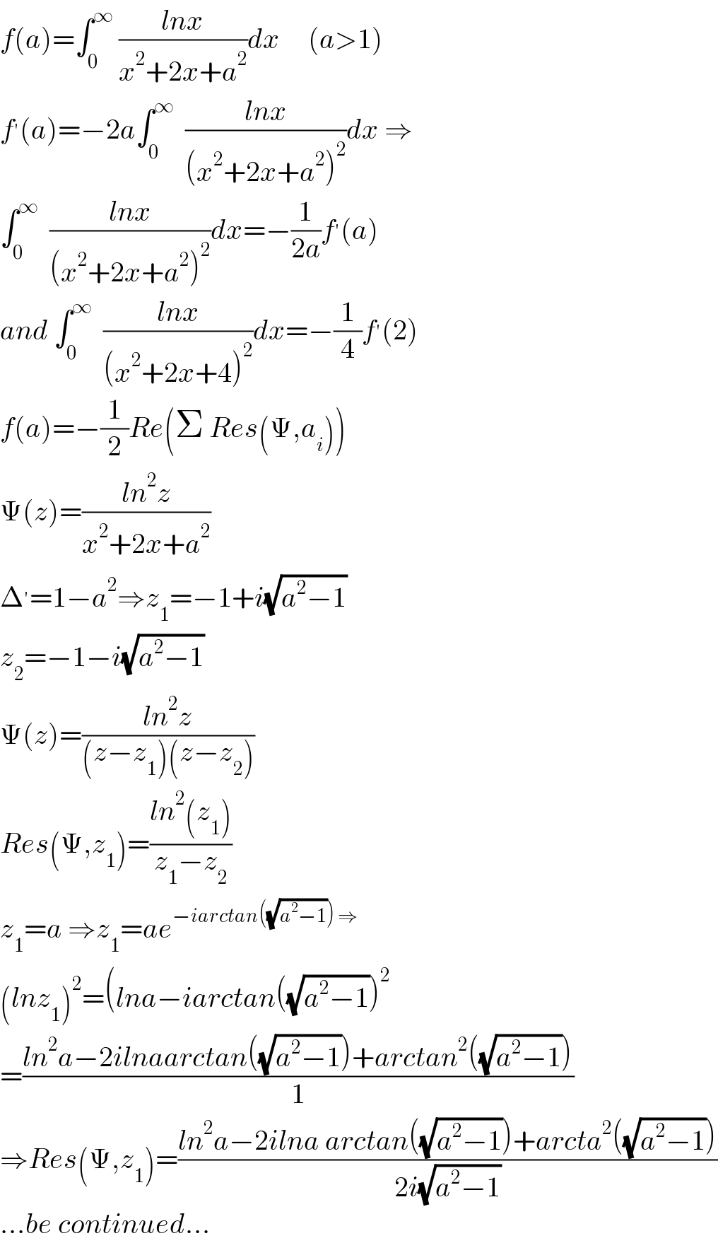 f(a)=∫_0 ^∞  ((lnx)/(x^2 +2x+a^2 ))dx     (a>1)  f^′ (a)=−2a∫_0 ^∞   ((lnx)/((x^2 +2x+a^2 )^2 ))dx ⇒  ∫_0 ^∞   ((lnx)/((x^2 +2x+a^2 )^2 ))dx=−(1/(2a))f^′ (a)  and ∫_0 ^∞   ((lnx)/((x^2 +2x+4)^2 ))dx=−(1/4)f^′ (2)  f(a)=−(1/2)Re(Σ Res(Ψ,a_i ))  Ψ(z)=((ln^2 z)/(x^2 +2x+a^2 ))  Δ^′ =1−a^2 ⇒z_1 =−1+i(√(a^2 −1))  z_2 =−1−i(√(a^2 −1))  Ψ(z)=((ln^2 z)/((z−z_1 )(z−z_2 )))  Res(Ψ,z_1 )=((ln^2 (z_1 ))/(z_1 −z_2 ))  z_1 =a ⇒z_1 =ae^(−iarctan((√(a^2 −1))) ⇒)   (lnz_1 )^2 =(lna−iarctan((√(a^2 −1)))^2   =((ln^2 a−2ilnaarctan((√(a^2 −1)))+arctan^2 ((√(a^2 −1))))/1)  ⇒Res(Ψ,z_1 )=((ln^2 a−2ilna arctan((√(a^2 −1)))+arcta^2 ((√(a^2 −1))))/(2i(√(a^2 −1))))  ...be continued...  