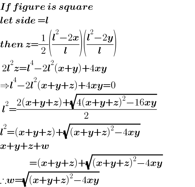 If figure is square  let side =l  then z=(1/2)(((l^2 −2x)/l))(((l^2 −2y)/l))   2l^2 z=l^4 −2l^2 (x+y)+4xy  ⇒l^4 −2l^2 (x+y+z)+4xy=0   l^2 =((2(x+y+z)+(√(4(x+y+z)^2 −16xy)))/2)  l^2 =(x+y+z)+(√((x+y+z)^2 −4xy))  x+y+z+w                 =(x+y+z)+(√((x+y+z)^2 −4xy))  ∴w=(√((x+y+z)^2 −4xy))  