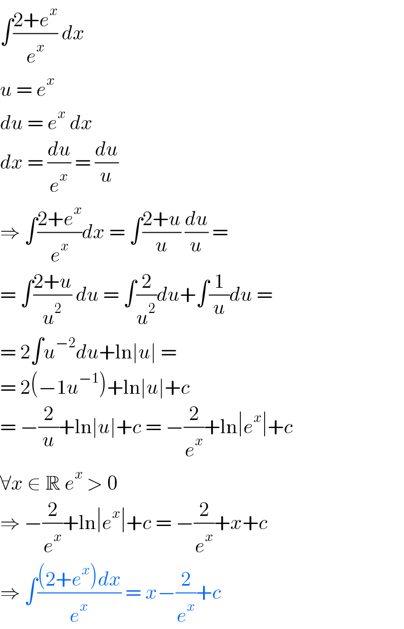 ∫((2+e^x )/e^x ) dx  u = e^x   du = e^x  dx  dx = (du/e^x ) = (du/u)  ⇒ ∫((2+e^x )/e^x )dx = ∫((2+u)/u) (du/u) =  = ∫((2+u)/u^2 ) du = ∫(2/u^2 )du+∫(1/u)du =  = 2∫u^(−2) du+ln∣u∣ =  = 2(−1u^(−1) )+ln∣u∣+c  = −(2/u)+ln∣u∣+c = −(2/e^x )+ln∣e^x ∣+c  ∀x ∈ R e^x  > 0  ⇒ −(2/e^x )+ln∣e^x ∣+c = −(2/e^x )+x+c  ⇒ ∫(((2+e^x )dx)/e^x ) = x−(2/e^x )+c  