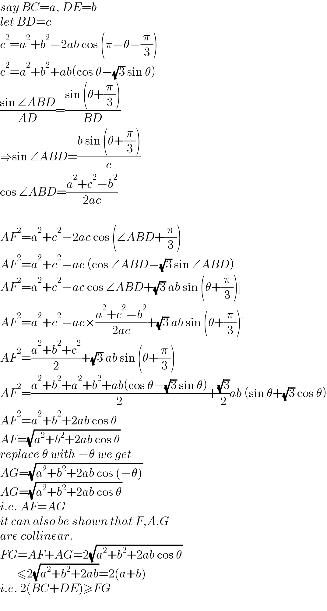 say BC=a, DE=b  let BD=c  c^2 =a^2 +b^2 −2ab cos (π−θ−(π/3))  c^2 =a^2 +b^2 +ab(cos θ−(√3) sin θ)  ((sin ∠ABD)/(AD))=((sin (θ+(π/3)))/(BD))  ⇒sin ∠ABD=((b sin (θ+(π/3)))/c)  cos ∠ABD=((a^2 +c^2 −b^2 )/(2ac))    AF^2 =a^2 +c^2 −2ac cos (∠ABD+(π/3))  AF^2 =a^2 +c^2 −ac (cos ∠ABD−(√3) sin ∠ABD)  AF^2 =a^2 +c^2 −ac cos ∠ABD+(√3) ab sin (θ+(π/3))]  AF^2 =a^2 +c^2 −ac×((a^2 +c^2 −b^2 )/(2ac))+(√3) ab sin (θ+(π/3))]  AF^2 =((a^2 +b^2 +c^2 )/2)+(√3) ab sin (θ+(π/3))  AF^2 =((a^2 +b^2 +a^2 +b^2 +ab(cos θ−(√3) sin θ))/2)+((√3)/2)ab (sin θ+(√3) cos θ)  AF^2 =a^2 +b^2 +2ab cos θ  AF=(√(a^2 +b^2 +2ab cos θ))  replace θ with −θ we get  AG=(√(a^2 +b^2 +2ab cos (−θ)))  AG=(√(a^2 +b^2 +2ab cos θ))  i.e. AF=AG  it can also be shown that F,A,G  are collinear.  FG=AF+AG=2(√(a^2 +b^2 +2ab cos θ))         ≤2(√(a^2 +b^2 +2ab))=2(a+b)  i.e. 2(BC+DE)≥FG  
