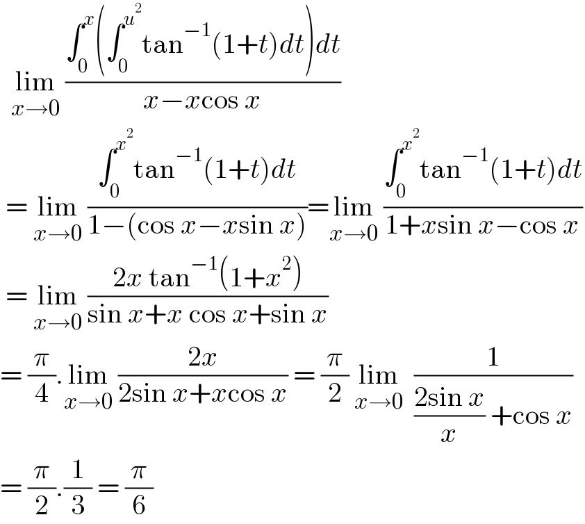   lim_(x→0)  ((∫_0 ^x (∫_0 ^u^2  tan^(−1) (1+t)dt)dt)/(x−xcos x))   = lim_(x→0)  ((∫_0 ^x^2  tan^(−1) (1+t)dt)/(1−(cos x−xsin x)))=lim_(x→0)  ((∫_0 ^x^2  tan^(−1) (1+t)dt)/(1+xsin x−cos x))   = lim_(x→0)  ((2x tan^(−1) (1+x^2 ))/(sin x+x cos x+sin x))  = (π/4).lim_(x→0)  ((2x)/(2sin x+xcos x)) = (π/2) lim_(x→0)   (1/(((2sin x)/x) +cos x))  = (π/2).(1/3) = (π/6)  