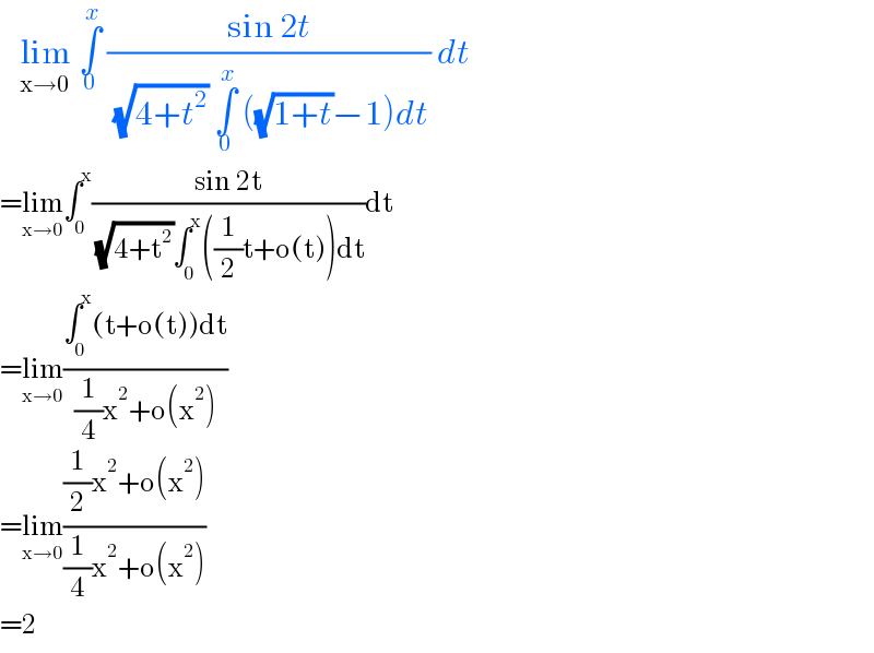    lim_(x→0)  ∫_0 ^x  ((sin 2t)/( (√(4+t^2 )) ∫_0 ^x  ((√(1+t))−1)dt)) dt   =lim_(x→0) ∫_0 ^x ((sin 2t)/( (√(4+t^2 ))∫_0 ^x ((1/2)t+o(t))dt))dt  =lim_(x→0) ((∫_0 ^x (t+o(t))dt)/((1/4)x^2 +o(x^2 )))  =lim_(x→0) (((1/2)x^2 +o(x^2 ))/((1/4)x^2 +o(x^2 )))  =2  
