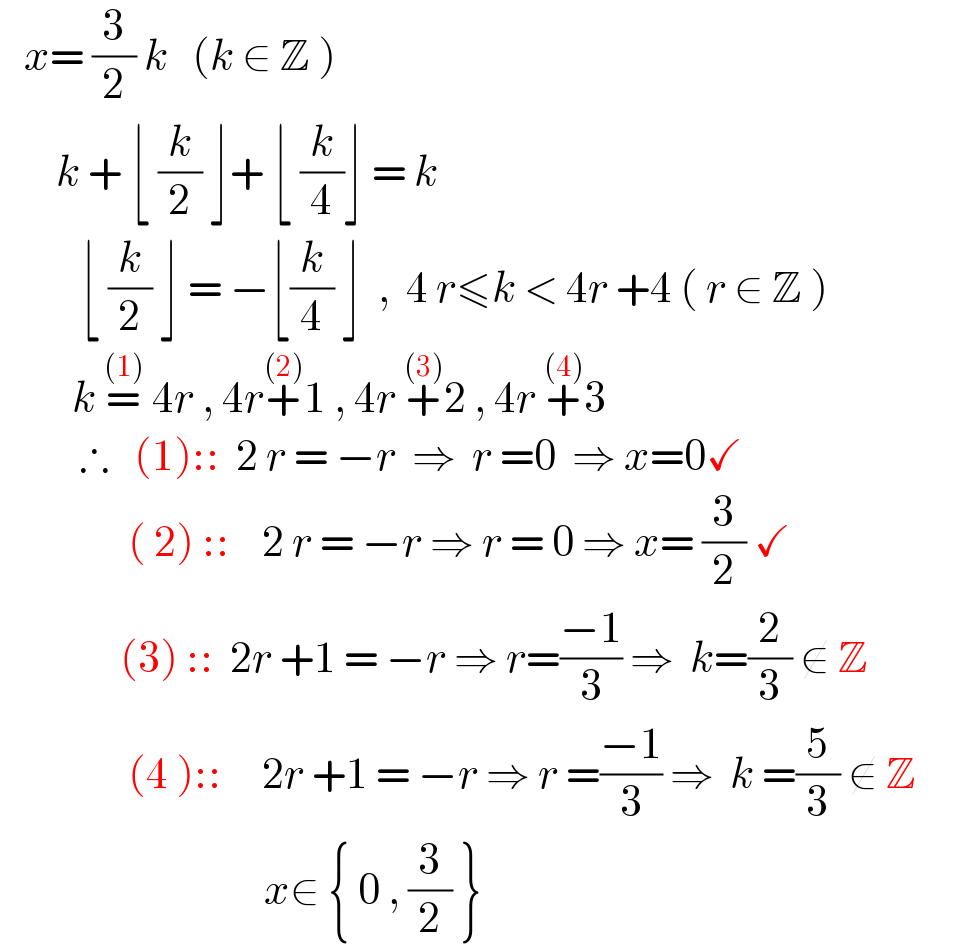    x= (3/2) k   (k ∈ Z )          k + ⌊ (k/2) ⌋+ ⌊ (k/4)⌋ = k            ⌊ (k/2) ⌋ = −⌊(k/4) ⌋  ,  4 r≤k < 4r +4 ( r ∈ Z )           k =^((1))  4r , 4r+^((2)) 1 , 4r +^((3)) 2 , 4r +^((4)) 3            ∴   (1)::  2 r = −r  ⇒  r =0  ⇒ x=0✓                  ( 2) ::    2 r = −r ⇒ r = 0 ⇒ x= (3/2) ✓                 (3) ::  2r +1 = −r ⇒ r=((−1)/3) ⇒  k=(2/3) ∉ Z                   (4 )::     2r +1 = −r ⇒ r =((−1)/3) ⇒  k =(5/3) ∉ Z                                           x∈ { 0 , (3/2) }  