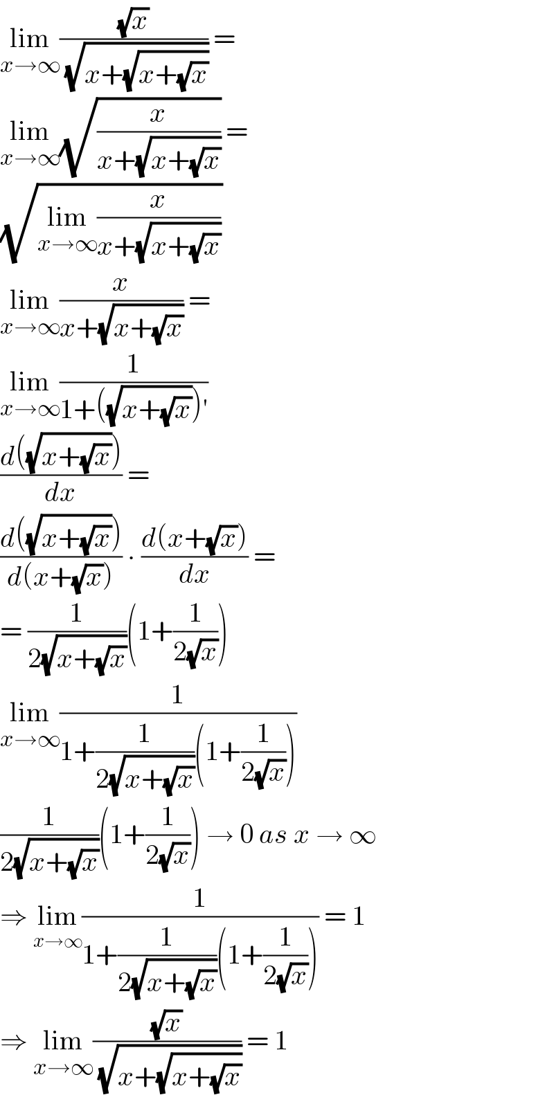 lim_(x→∞) ((√x)/( (√(x+(√(x+(√x))))))) =  lim_(x→∞) (√(x/(x+(√(x+(√x)))))) =  (√(lim_(x→∞) (x/(x+(√(x+(√x)))))))  lim_(x→∞) (x/(x+(√(x+(√x))))) =  lim_(x→∞) (1/(1+((√(x+(√x))))′))  ((d((√(x+(√x)))))/dx) =  ((d((√(x+(√x)))))/(d(x+(√x)))) ∙ ((d(x+(√x)))/dx) =  = (1/(2(√(x+(√x)))))(1+(1/(2(√x))))  lim_(x→∞) (1/(1+(1/(2(√(x+(√x)))))(1+(1/(2(√x))))))  (1/(2(√(x+(√x)))))(1+(1/(2(√x)))) → 0 as x → ∞  ⇒ lim_(x→∞) (1/(1+(1/(2(√(x+(√x)))))(1+(1/(2(√x)))))) = 1  ⇒ lim_(x→∞) ((√x)/( (√(x+(√(x+(√x))))))) = 1  