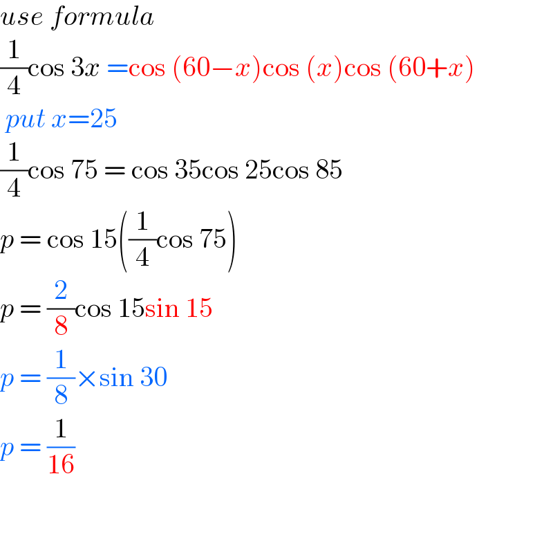 use formula  (1/4)cos 3x =cos (60−x)cos (x)cos (60+x)   put x=25  (1/4)cos 75 = cos 35cos 25cos 85  p = cos 15((1/4)cos 75)  p = (2/8)cos 15sin 15  p = (1/8)×sin 30  p = (1/(16))      