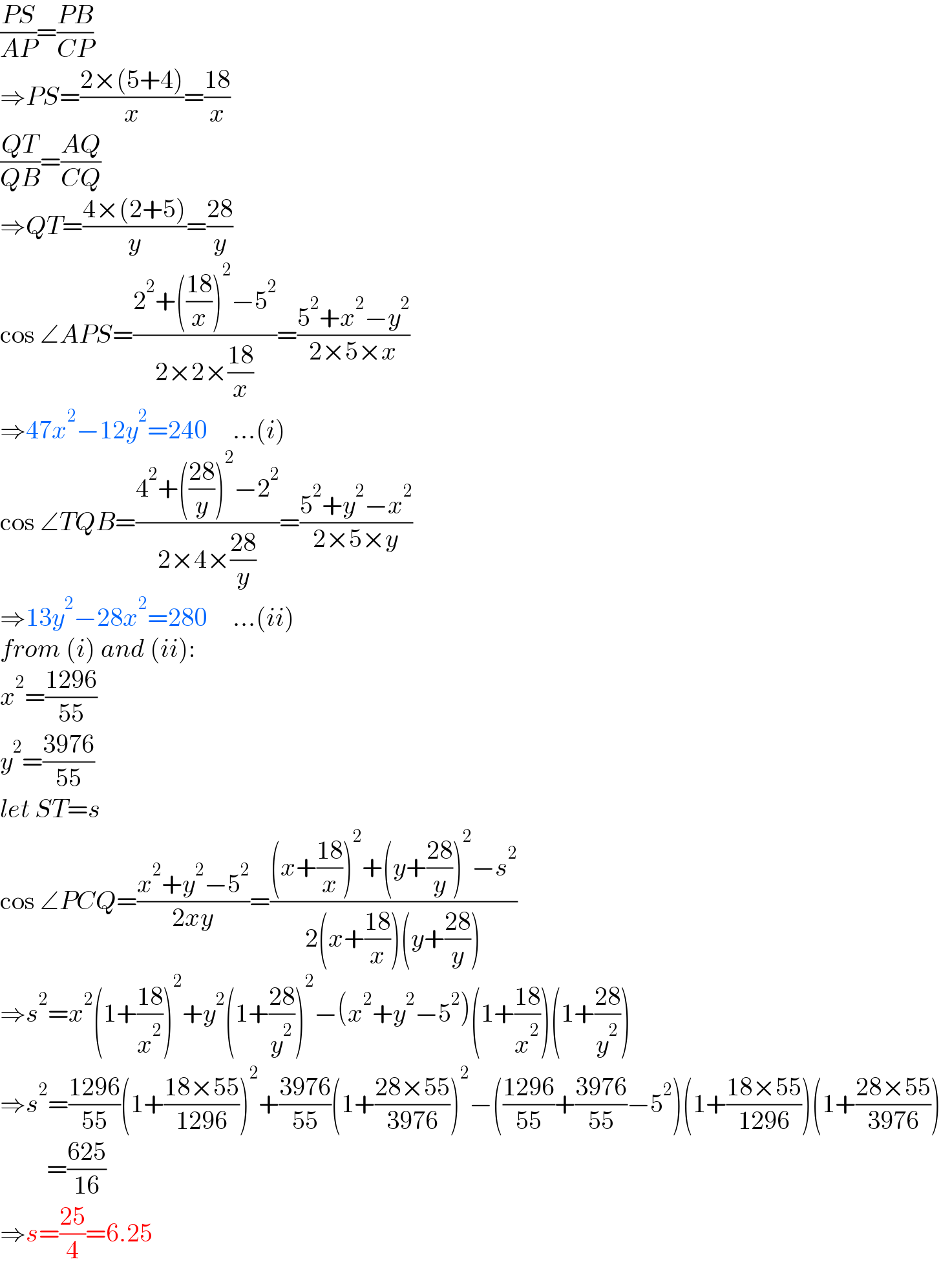 ((PS)/(AP))=((PB)/(CP))  ⇒PS=((2×(5+4))/x)=((18)/x)  ((QT)/(QB))=((AQ)/(CQ))  ⇒QT=((4×(2+5))/y)=((28)/y)  cos ∠APS=((2^2 +(((18)/x))^2 −5^2 )/(2×2×((18)/x)))=((5^2 +x^2 −y^2 )/(2×5×x))  ⇒47x^2 −12y^2 =240     ...(i)  cos ∠TQB=((4^2 +(((28)/y))^2 −2^2 )/(2×4×((28)/y)))=((5^2 +y^2 −x^2 )/(2×5×y))  ⇒13y^2 −28x^2 =280     ...(ii)  from (i) and (ii):  x^2 =((1296)/(55))   y^2 =((3976)/(55))  let ST=s  cos ∠PCQ=((x^2 +y^2 −5^2 )/(2xy))=(((x+((18)/x))^2 +(y+((28)/y))^2 −s^2 )/(2(x+((18)/x))(y+((28)/y))))  ⇒s^2 =x^2 (1+((18)/x^2 ))^2 +y^2 (1+((28)/y^2 ))^2 −(x^2 +y^2 −5^2 )(1+((18)/x^2 ))(1+((28)/y^2 ))  ⇒s^2 =((1296)/(55))(1+((18×55)/(1296)))^2 +((3976)/(55))(1+((28×55)/(3976)))^2 −(((1296)/(55))+((3976)/(55))−5^2 )(1+((18×55)/(1296)))(1+((28×55)/(3976)))           =((625)/(16))  ⇒s=((25)/4)=6.25  