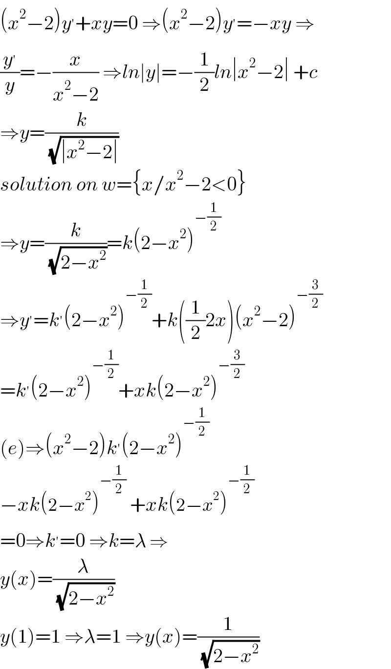 (x^2 −2)y^′ +xy=0 ⇒(x^2 −2)y^′ =−xy ⇒  (y^′ /y)=−(x/(x^2 −2)) ⇒ln∣y∣=−(1/2)ln∣x^2 −2∣ +c  ⇒y=(k/( (√(∣x^2 −2∣))))  solution on w={x/x^2 −2<0}  ⇒y=(k/( (√(2−x^2 ))))=k(2−x^2 )^(−(1/2))   ⇒y^′ =k^′ (2−x^2 )^(−(1/2)) +k((1/2)2x)(x^2 −2)^(−(3/2))   =k^′ (2−x^2 )^(−(1/2)) +xk(2−x^2 )^(−(3/2))   (e)⇒(x^2 −2)k^′ (2−x^2 )^(−(1/2))   −xk(2−x^2 )^(−(1/2))  +xk(2−x^2 )^(−(1/2))   =0⇒k^′ =0 ⇒k=λ ⇒  y(x)=(λ/( (√(2−x^2 ))))  y(1)=1 ⇒λ=1 ⇒y(x)=(1/( (√(2−x^2 ))))  