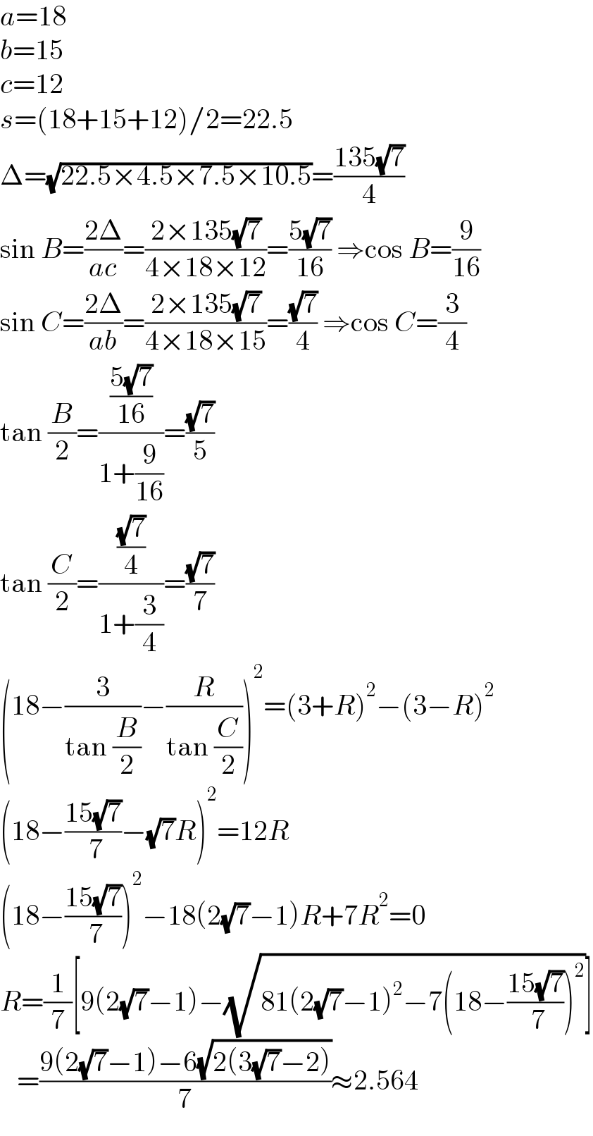 a=18  b=15  c=12  s=(18+15+12)/2=22.5  Δ=(√(22.5×4.5×7.5×10.5))=((135(√7))/4)  sin B=((2Δ)/(ac))=((2×135(√7))/(4×18×12))=((5(√7))/(16)) ⇒cos B=(9/(16))  sin C=((2Δ)/(ab))=((2×135(√7))/(4×18×15))=((√7)/4) ⇒cos C=(3/4)  tan (B/2)=(((5(√7))/(16))/(1+(9/(16))))=((√7)/5)  tan (C/2)=(((√7)/4)/(1+(3/4)))=((√7)/7)  (18−(3/(tan (B/2)))−(R/(tan (C/2))))^2 =(3+R)^2 −(3−R)^2   (18−((15(√7))/( 7))−(√7)R)^2 =12R  (18−((15(√7))/( 7)))^2 −18(2(√7)−1)R+7R^2 =0  R=(1/7)[9(2(√7)−1)−(√(81(2(√7)−1)^2 −7(18−((15(√7))/( 7)))^2 ))]     =((9(2(√7)−1)−6(√(2(3(√7)−2))))/7)≈2.564  
