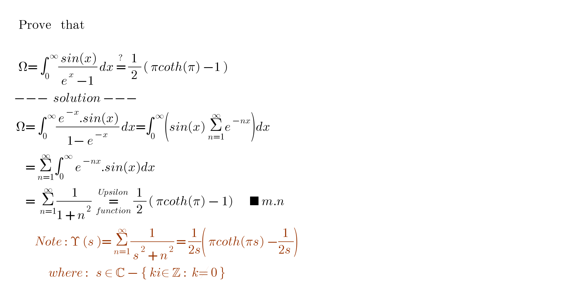           Prove    that                 Ω= ∫_0 ^( ∞) (( sin(x))/(e^( x)  −1)) dx =^?  (1/2) ( πcoth(π) −1 )        −−−  solution −−−         Ω= ∫_0 ^( ∞) (( e^( −x) .sin(x))/(1− e^( −x) )) dx=∫_0 ^( ∞) (sin(x) Σ_(n=1) ^∞ e^( −nx) )dx             = Σ_(n=1) ^∞ ∫_0 ^( ∞)  e^( −nx) .sin(x)dx             =  Σ_(n=1) ^∞ (( 1)/(1 + n^( 2) ))  =_(function) ^(Upsilon)  (1/2) ( πcoth(π) − 1)       ■ m.n                   Note : Υ (s )= Σ_(n=1) ^∞ (1/( s^( 2)  + n^( 2) )) = (1/(2s))( πcoth(πs) −(1/(2s )))                        where :   s ∈ C − { ki∈ Z :  k≠ 0 }              