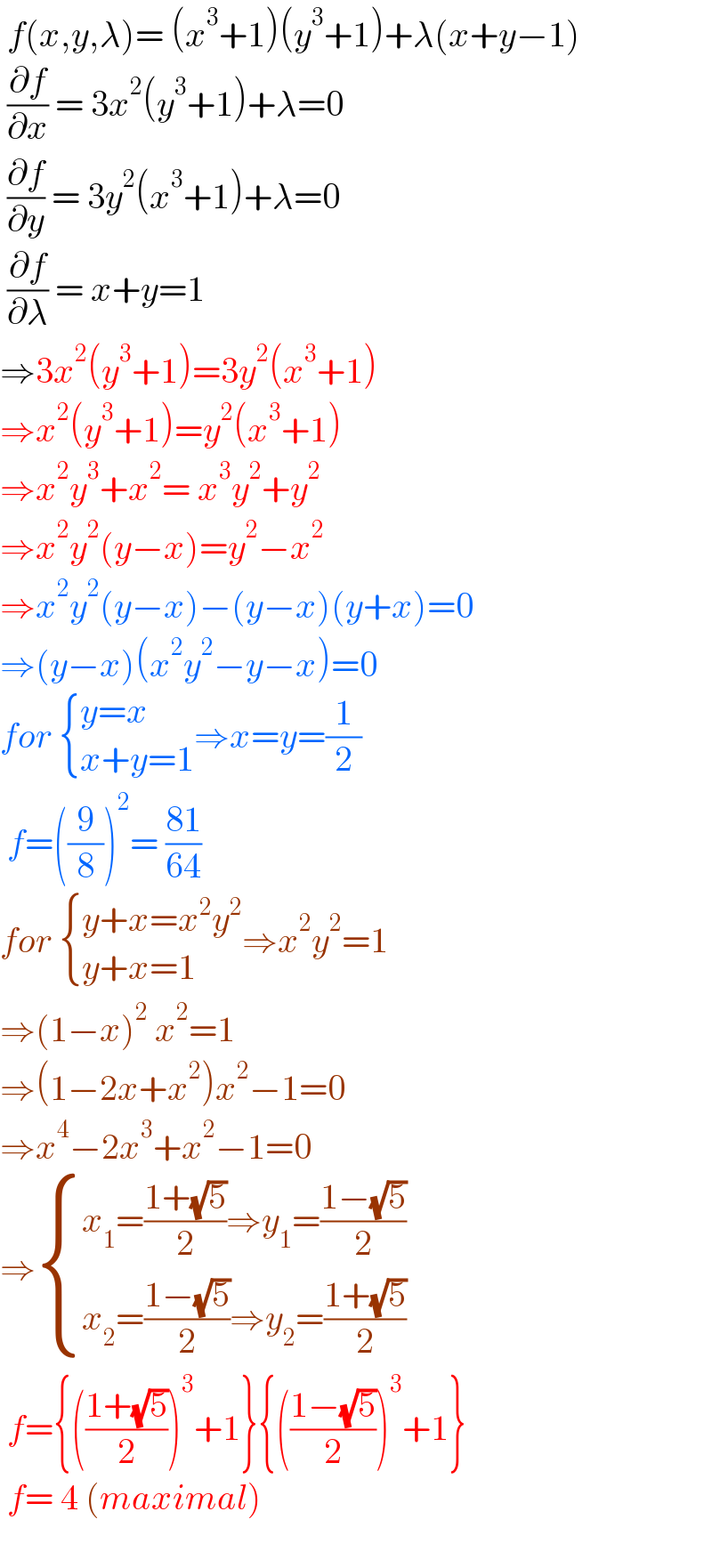  f(x,y,λ)= (x^3 +1)(y^3 +1)+λ(x+y−1)   (∂f/∂x) = 3x^2 (y^3 +1)+λ=0   (∂f/∂y) = 3y^2 (x^3 +1)+λ=0   (∂f/∂λ) = x+y=1  ⇒3x^2 (y^3 +1)=3y^2 (x^3 +1)  ⇒x^2 (y^3 +1)=y^2 (x^3 +1)  ⇒x^2 y^3 +x^2 = x^3 y^2 +y^2   ⇒x^2 y^2 (y−x)=y^2 −x^2   ⇒x^2 y^2 (y−x)−(y−x)(y+x)=0  ⇒(y−x)(x^2 y^2 −y−x)=0  for  { ((y=x)),((x+y=1)) :}⇒x=y=(1/2)   f=((9/8))^2 = ((81)/(64))  for  { ((y+x=x^2 y^2 )),((y+x=1)) :}⇒x^2 y^2 =1  ⇒(1−x)^2  x^2 =1  ⇒(1−2x+x^2 )x^2 −1=0  ⇒x^4 −2x^3 +x^2 −1=0  ⇒ { ((x_1 =((1+(√5))/2)⇒y_1 =((1−(√5))/2))),((x_2 =((1−(√5))/2)⇒y_2 =((1+(√5))/2))) :}   f={(((1+(√5))/2))^3 +1}{(((1−(√5))/2))^3 +1}    f= 4 (maximal)     