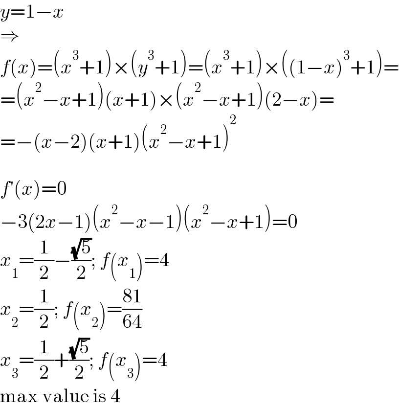 y=1−x  ⇒  f(x)=(x^3 +1)×(y^3 +1)=(x^3 +1)×((1−x)^3 +1)=  =(x^2 −x+1)(x+1)×(x^2 −x+1)(2−x)=  =−(x−2)(x+1)(x^2 −x+1)^2     f′(x)=0  −3(2x−1)(x^2 −x−1)(x^2 −x+1)=0  x_1 =(1/2)−((√5)/2); f(x_1 )=4  x_2 =(1/2); f(x_2 )=((81)/(64))  x_3 =(1/2)+((√5)/2); f(x_3 )=4  max value is 4  