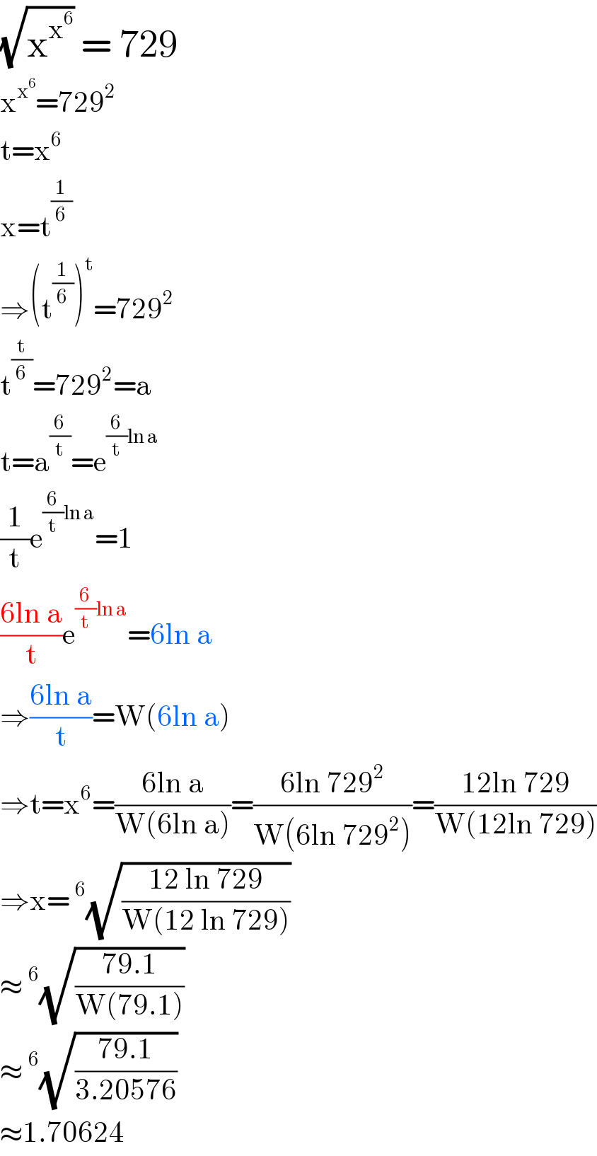 (√x^x^6  ) = 729  x^x^6  =729^2   t=x^6   x=t^(1/6)   ⇒(t^(1/6) )^t =729^2   t^(t/6) =729^2 =a  t=a^(6/t) =e^((6/t)ln a)   (1/t)e^((6/t)ln a) =1  ((6ln a)/t)e^((6/t)ln a) =6ln a  ⇒((6ln a)/t)=W(6ln a)  ⇒t=x^6 =((6ln a)/(W(6ln a)))=((6ln 729^2 )/(W(6ln 729^2 )))=((12ln 729)/(W(12ln 729)))  ⇒x=^6 (√((12 ln 729)/(W(12 ln 729))))  ≈^6 (√((79.1)/(W(79.1))))  ≈^6 (√((79.1)/(3.20576)))  ≈1.70624  