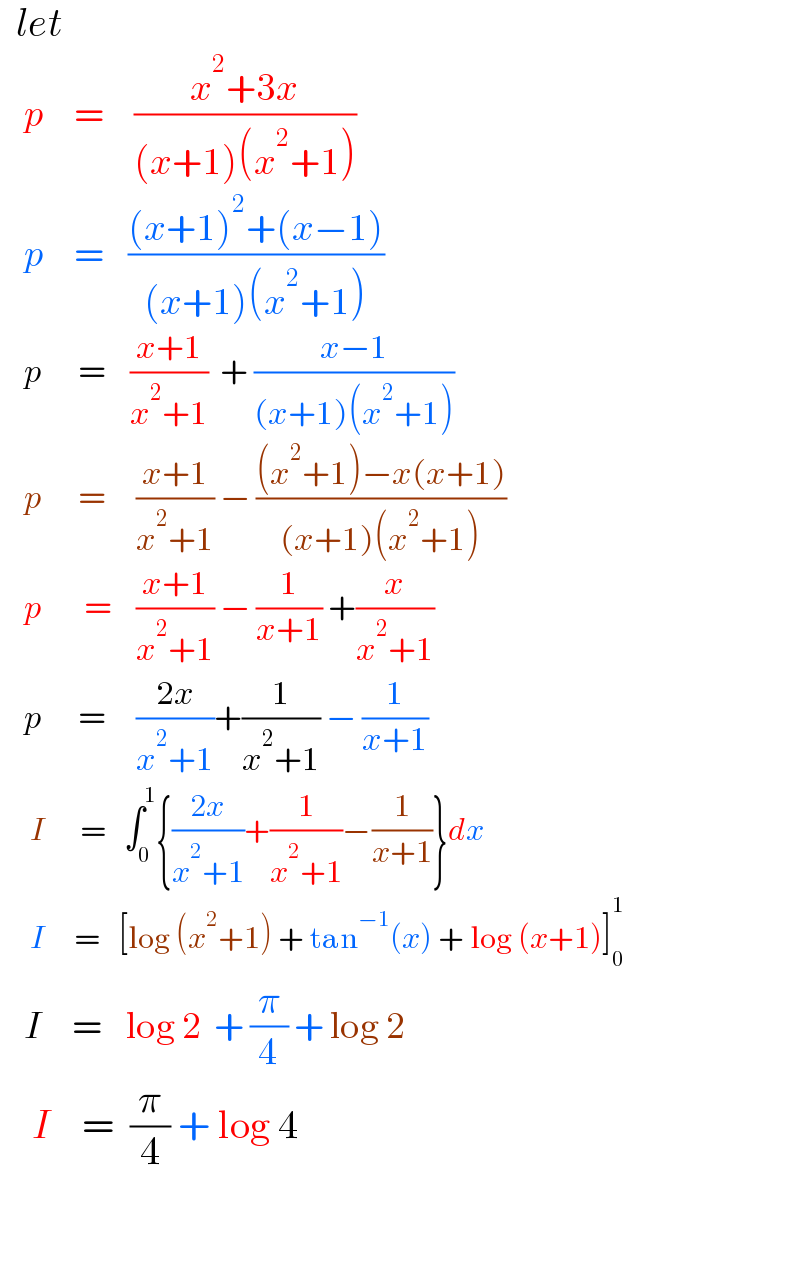   let       p     =     ((x^2 +3x)/((x+1)(x^2 +1)))      p     =    (((x+1)^2 +(x−1))/((x+1)(x^2 +1)))      p      =    ((x+1)/(x^2 +1))  + ((x−1)/((x+1)(x^2 +1)))      p      =     ((x+1)/(x^2 +1)) − (((x^2 +1)−x(x+1))/((x+1)(x^2 +1)))      p       =    ((x+1)/(x^2 +1)) − (1/(x+1)) +(x/(x^2 +1))      p      =     ((2x)/(x^2 +1))+(1/(x^2 +1)) − (1/(x+1))       I      =   ∫_0 ^1 {((2x)/(x^2 +1))+(1/(x^2 +1))−(1/(x+1))}dx       I     =   [log (x^2 +1) + tan^(−1) (x) + log (x+1)]_0 ^1       I     =    log 2  + (π/4) + log 2      I    =  (π/4) + log 4                          