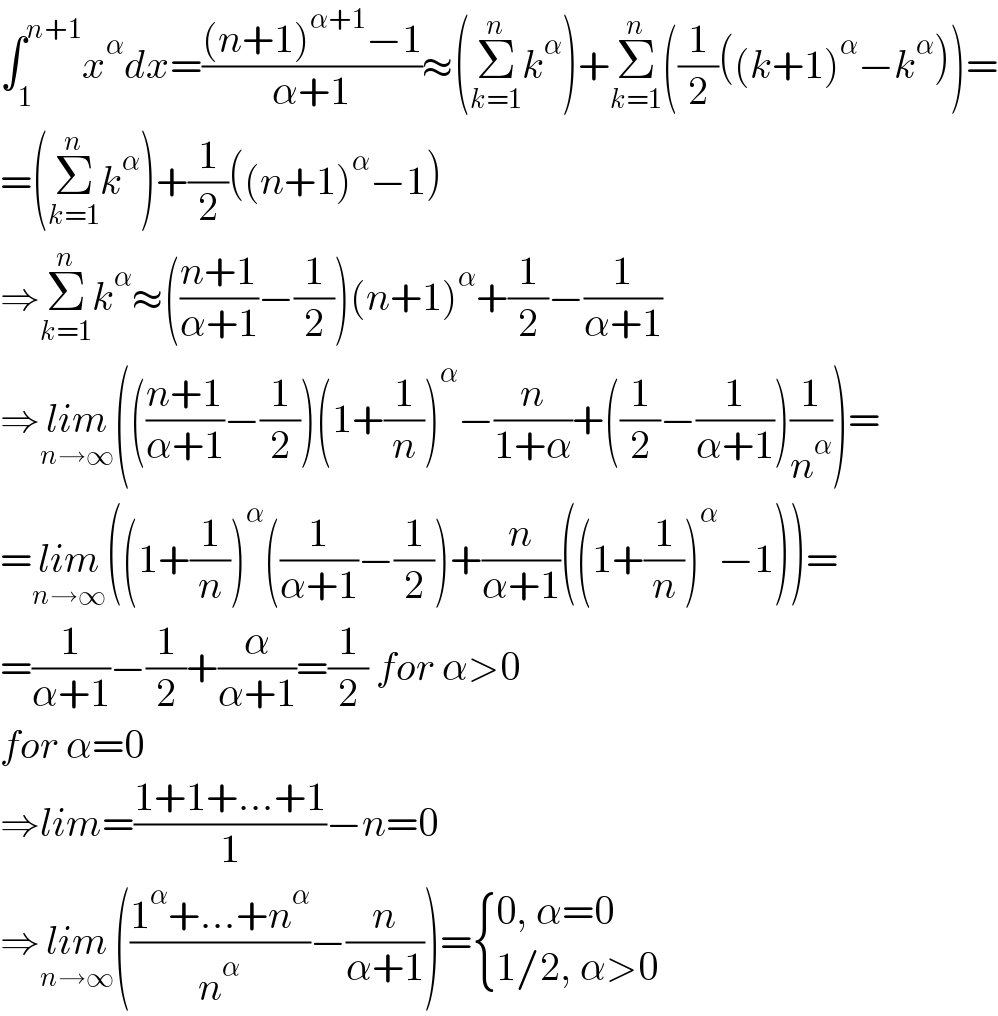 ∫_1 ^(n+1) x^α dx=(((n+1)^(α+1) −1)/(α+1))≈(Σ_(k=1) ^n k^α )+Σ_(k=1) ^n ((1/2)((k+1)^α −k^α ))=  =(Σ_(k=1) ^n k^α )+(1/2)((n+1)^α −1)  ⇒Σ_(k=1) ^n k^α ≈(((n+1)/(α+1))−(1/2))(n+1)^α +(1/2)−(1/(α+1))  ⇒lim_(n→∞) ((((n+1)/(α+1))−(1/2))(1+(1/n))^α −(n/(1+α))+((1/2)−(1/(α+1)))(1/n^α ))=  =lim_(n→∞) ((1+(1/n))^α ((1/(α+1))−(1/2))+(n/(α+1))((1+(1/n))^α −1))=  =(1/(α+1))−(1/2)+(α/(α+1))=(1/2) for α>0  for α=0  ⇒lim=((1+1+...+1)/1)−n=0  ⇒lim_(n→∞) (((1^α +...+n^α )/n^α )−(n/(α+1)))= { ((0, α=0)),((1/2, α>0)) :}  