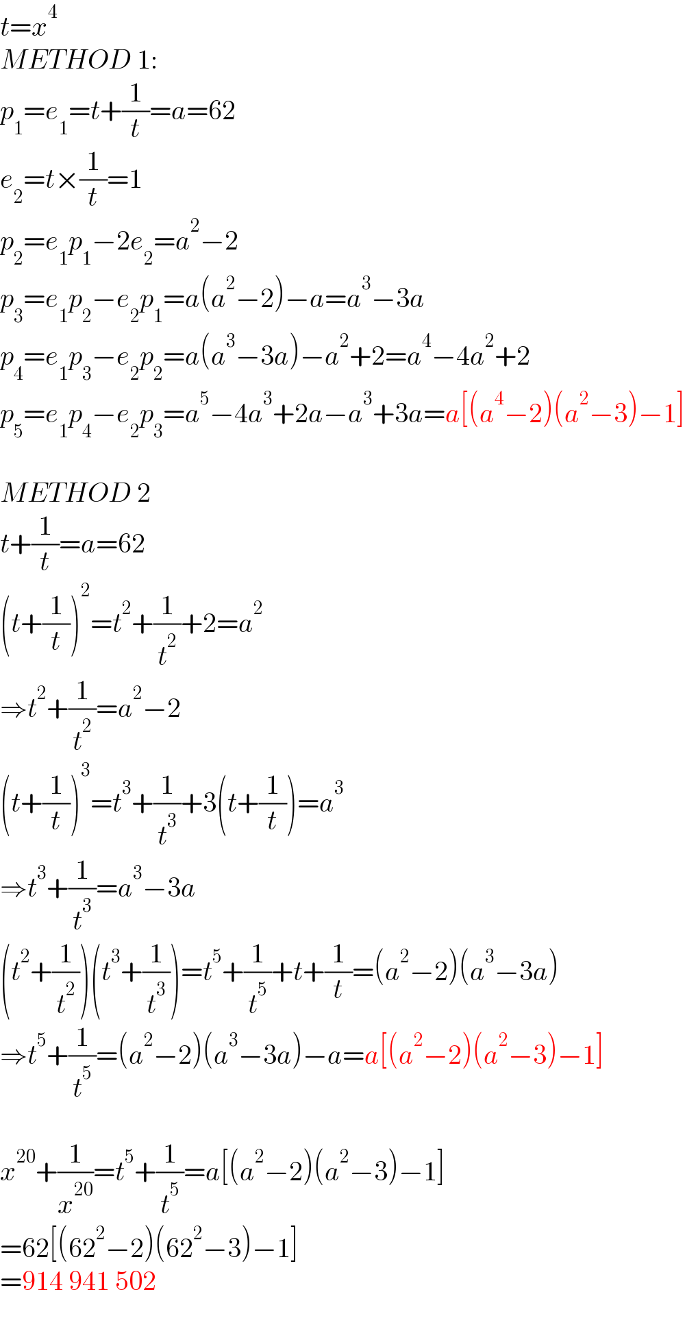 t=x^4   METHOD 1:  p_1 =e_1 =t+(1/t)=a=62  e_2 =t×(1/t)=1  p_2 =e_1 p_1 −2e_2 =a^2 −2  p_3 =e_1 p_2 −e_2 p_1 =a(a^2 −2)−a=a^3 −3a  p_4 =e_1 p_3 −e_2 p_2 =a(a^3 −3a)−a^2 +2=a^4 −4a^2 +2  p_5 =e_1 p_4 −e_2 p_3 =a^5 −4a^3 +2a−a^3 +3a=a[(a^4 −2)(a^2 −3)−1]    METHOD 2  t+(1/t)=a=62  (t+(1/t))^2 =t^2 +(1/t^2 )+2=a^2   ⇒t^2 +(1/t^2 )=a^2 −2  (t+(1/t))^3 =t^3 +(1/t^3 )+3(t+(1/t))=a^3   ⇒t^3 +(1/t^3 )=a^3 −3a  (t^2 +(1/t^2 ))(t^3 +(1/t^3 ))=t^5 +(1/t^5 )+t+(1/t)=(a^2 −2)(a^3 −3a)  ⇒t^5 +(1/t^5 )=(a^2 −2)(a^3 −3a)−a=a[(a^2 −2)(a^2 −3)−1]    x^(20) +(1/x^(20) )=t^5 +(1/t^5 )=a[(a^2 −2)(a^2 −3)−1]  =62[(62^2 −2)(62^2 −3)−1]  =914 941 502  