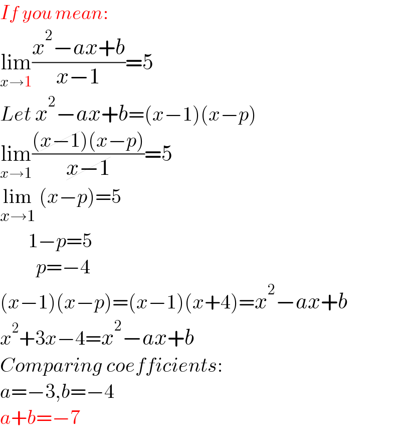 If you mean:  lim_(x→1) ((x^2 −ax+b)/(x−1))=5  Let x^2 −ax+b=(x−1)(x−p)  lim_(x→1) (((x−1)(x−p))/(x−1))=5  lim_(x→1)  (x−p)=5         1−p=5           p=−4  (x−1)(x−p)=(x−1)(x+4)=x^2 −ax+b  x^2 +3x−4=x^2 −ax+b   Comparing coefficients:        a=−3,b=−4  a+b=−7  
