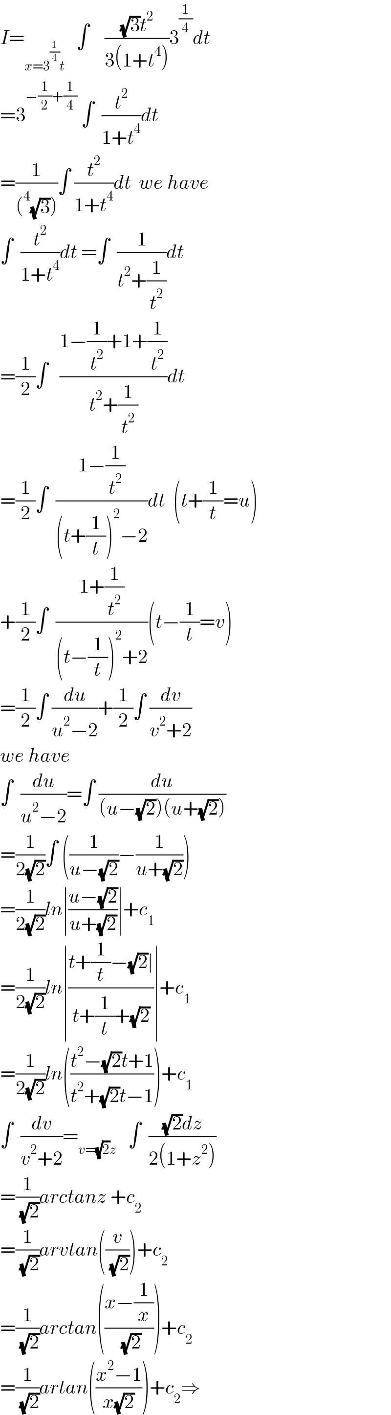I=_(x=3^(1/4) t)    ∫    (((√3)t^2 )/(3(1+t^4 )))3^(1/4) dt  =3^(−(1/2)+(1/4))  ∫  (t^2 /(1+t^4 ))dt  =(1/((^4 (√3))))∫ (t^2 /(1+t^4 ))dt  we have  ∫  (t^2 /(1+t^4 ))dt =∫  (1/(t^2 +(1/t^2 )))dt  =(1/2)∫   ((1−(1/t^2 )+1+(1/t^2 ))/(t^2 +(1/t^2 )))dt  =(1/2)∫  ((1−(1/t^2 ))/((t+(1/t))^2 −2))dt  (t+(1/t)=u)  +(1/2)∫  ((1+(1/t^2 ))/((t−(1/t))^2 +2))(t−(1/t)=v)  =(1/2)∫ (du/(u^2 −2))+(1/2)∫ (dv/(v^2 +2))  we have  ∫  (du/(u^2 −2))=∫ (du/((u−(√2))(u+(√2))))  =(1/(2(√2)))∫ ((1/(u−(√2)))−(1/(u+(√2))))  =(1/(2(√2)))ln∣((u−(√2))/(u+(√2)))∣+c_1   =(1/(2(√2)))ln∣((t+(1/t)−(√2)∣)/(t+(1/t)+(√2)))∣+c_1   =(1/(2(√2)))ln(((t^2 −(√2)t+1)/(t^2 +(√2)t−1)))+c_1   ∫  (dv/(v^2 +2))=_(v=(√2)z)    ∫  (((√2)dz)/(2(1+z^2 )))  =(1/( (√2)))arctanz +c_2   =(1/( (√2)))arvtan((v/( (√2))))+c_2   =(1/( (√2)))arctan(((x−(1/x))/( (√2))))+c_2   =(1/( (√2)))artan(((x^2 −1)/(x(√2))))+c_2 ⇒  