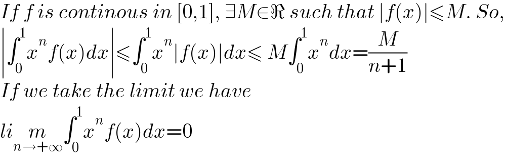 If f is continous in [0,1], ∃M∈ℜ such that ∣f(x)∣≤M. So,  ∣∫_0 ^1 x^n f(x)dx∣≤∫_0 ^1 x^n ∣f(x)∣dx≤ M∫_0 ^1 x^n dx=(M/(n+1))  If we take the limit we have  lim_(n→+∞) ∫_0 ^1 x^n f(x)dx=0  