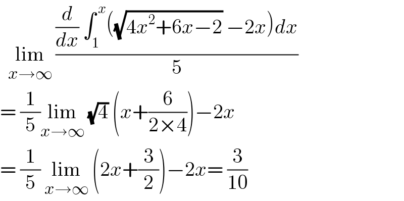   lim_(x→∞)  (((d/dx) ∫_1 ^( x) ((√(4x^2 +6x−2)) −2x)dx)/5)  = (1/5)lim_(x→∞)  (√4) (x+(6/(2×4)))−2x  = (1/5) lim_(x→∞)  (2x+(3/2))−2x= (3/(10))  