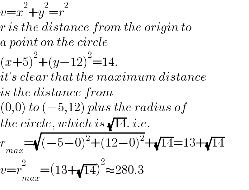 v=x^2 +y^2 =r^2   r is the distance from the origin to   a point on the circle  (x+5)^2 +(y−12)^2 =14.  it′s clear that the maximum distance  is the distance from  (0,0) to (−5,12) plus the radius of  the circle, which is (√(14)). i.e.  r_(max) =(√((−5−0)^2 +(12−0)^2 ))+(√(14))=13+(√(14))  v=r_(max) ^2 =(13+(√(14)))^2 ≈280.3  