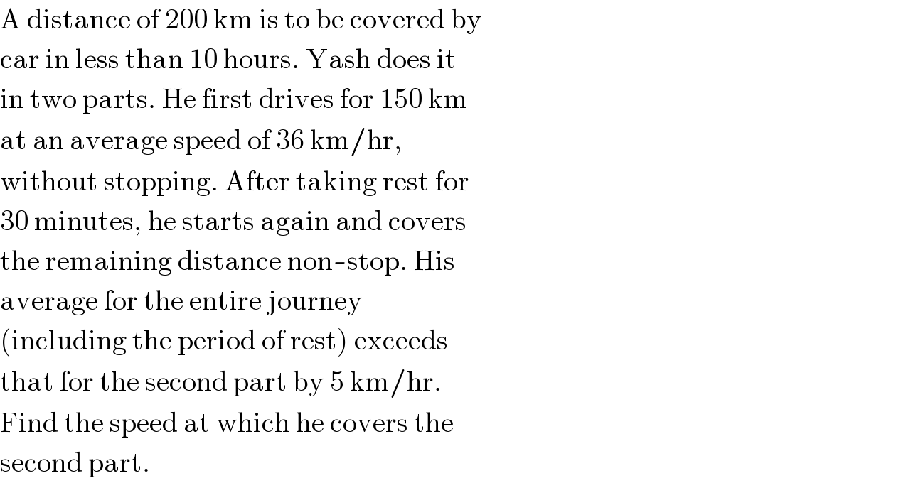 A distance of 200 km is to be covered by  car in less than 10 hours. Yash does it  in two parts. He first drives for 150 km  at an average speed of 36 km/hr,  without stopping. After taking rest for  30 minutes, he starts again and covers  the remaining distance non-stop. His  average for the entire journey  (including the period of rest) exceeds  that for the second part by 5 km/hr.  Find the speed at which he covers the  second part.  