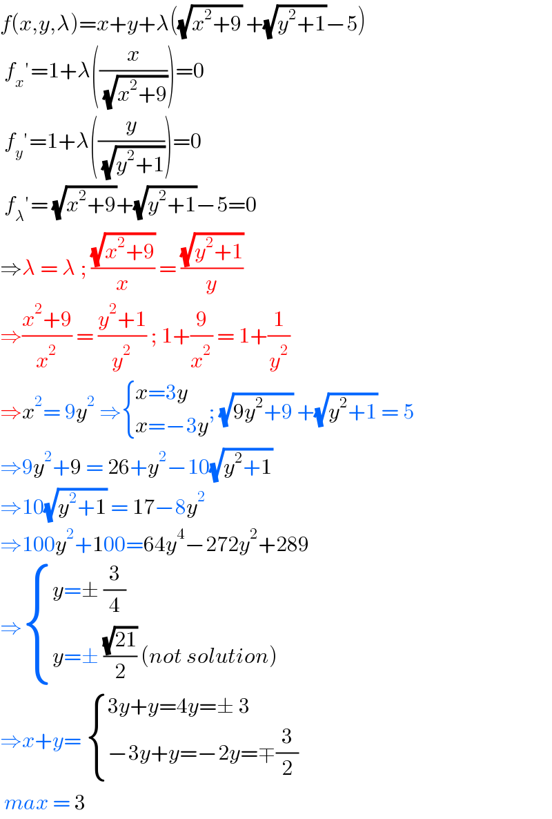f(x,y,λ)=x+y+λ((√(x^2 +9)) +(√(y^2 +1))−5)   f_x ′=1+λ((x/( (√(x^2 +9)))))=0   f_y ′=1+λ((y/( (√(y^2 +1)))))=0   f_λ ′= (√(x^2 +9))+(√(y^2 +1))−5=0  ⇒λ = λ ; ((√(x^2 +9))/x) = ((√(y^2 +1))/y)  ⇒((x^2 +9)/x^2 ) = ((y^2 +1)/y^2 ) ; 1+(9/x^2 ) = 1+(1/y^2 )  ⇒x^2 = 9y^2  ⇒ { ((x=3y)),((x=−3y)) :}; (√(9y^2 +9)) +(√(y^2 +1)) = 5  ⇒9y^2 +9 = 26+y^2 −10(√(y^2 +1))  ⇒10(√(y^2 +1)) = 17−8y^2   ⇒100y^2 +100=64y^4 −272y^2 +289  ⇒ { ((y=± (3/4))),((y=± ((√(21))/2) (not solution))) :}  ⇒x+y=  { ((3y+y=4y=± 3)),((−3y+y=−2y=∓(3/2))) :}   max = 3  