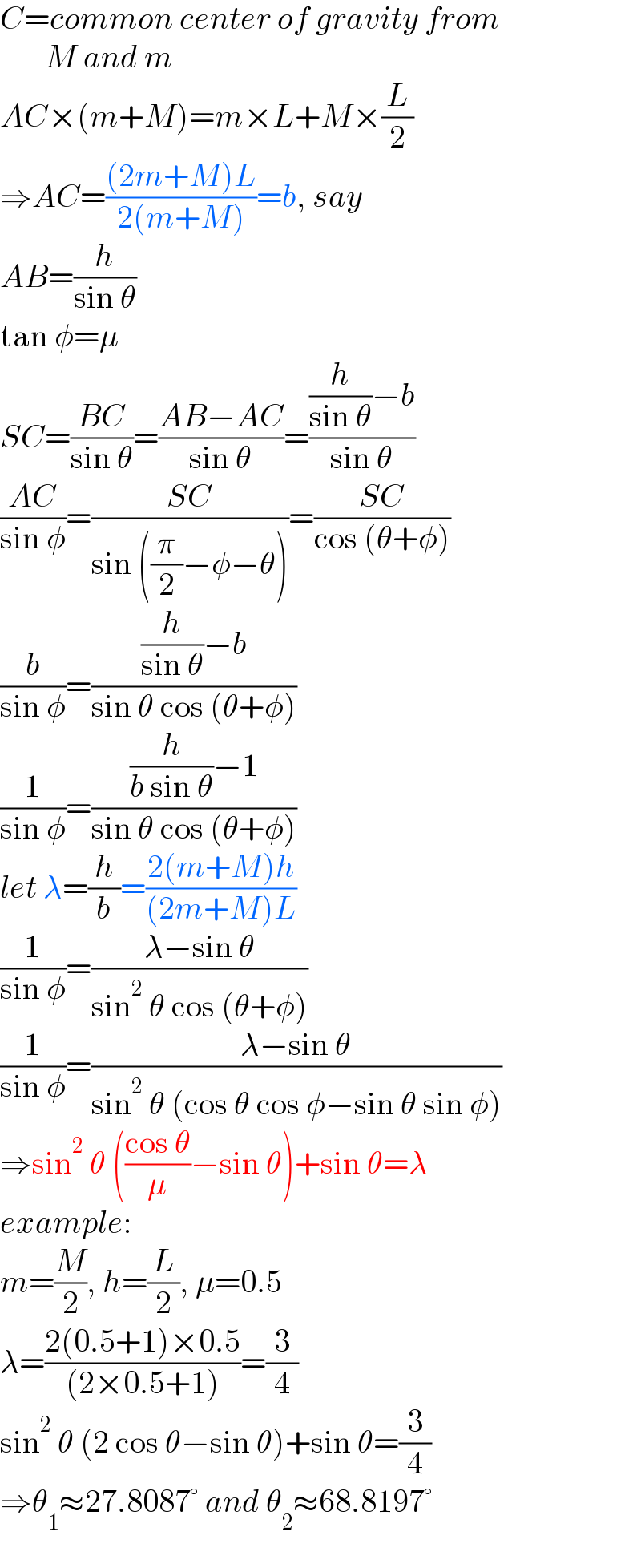 C=common center of gravity from         M and m  AC×(m+M)=m×L+M×(L/2)  ⇒AC=(((2m+M)L)/(2(m+M)))=b, say  AB=(h/(sin θ))  tan φ=μ  SC=((BC)/(sin θ))=((AB−AC)/(sin θ))=(((h/(sin θ))−b)/(sin θ))  ((AC)/(sin φ))=((SC)/(sin ((π/2)−φ−θ)))=((SC)/(cos (θ+φ)))  (b/(sin φ))=(((h/(sin θ))−b)/(sin θ cos (θ+φ)))  (1/(sin φ))=(((h/(b sin θ))−1)/(sin θ cos (θ+φ)))  let λ=(h/b)=((2(m+M)h)/((2m+M)L))  (1/(sin φ))=((λ−sin θ)/(sin^2  θ cos (θ+φ)))  (1/(sin φ))=((λ−sin θ)/(sin^2  θ (cos θ cos φ−sin θ sin φ)))  ⇒sin^2  θ (((cos θ)/μ)−sin θ)+sin θ=λ  example:  m=(M/2), h=(L/2), μ=0.5  λ=((2(0.5+1)×0.5)/((2×0.5+1)))=(3/4)  sin^2  θ (2 cos θ−sin θ)+sin θ=(3/4)  ⇒θ_1 ≈27.8087° and θ_2 ≈68.8197°  