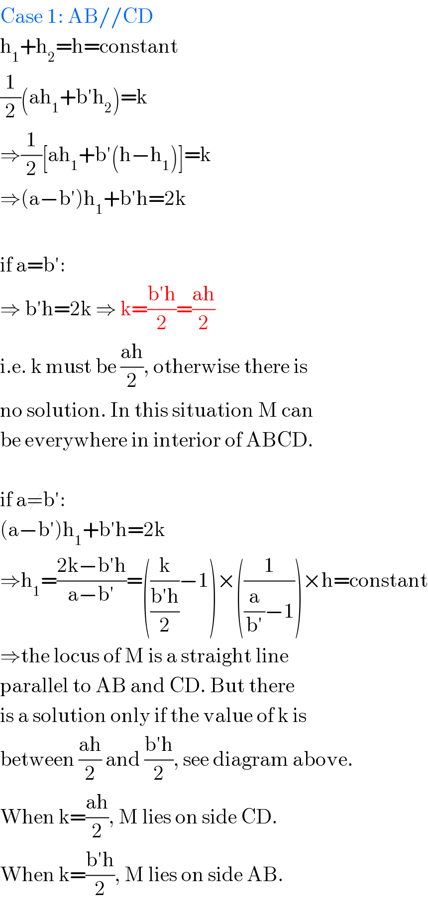 Case 1: AB//CD  h_1 +h_2 =h=constant  (1/2)(ah_1 +b′h_2 )=k  ⇒(1/2)[ah_1 +b′(h−h_1 )]=k  ⇒(a−b′)h_1 +b′h=2k    if a=b′:  ⇒ b′h=2k ⇒ k=((b′h)/2)=((ah)/2)  i.e. k must be ((ah)/2), otherwise there is  no solution. In this situation M can  be everywhere in interior of ABCD.    if a≠b′:  (a−b′)h_1 +b′h=2k  ⇒h_1 =((2k−b′h)/(a−b′))=((k/((b′h)/2))−1)×((1/((a/(b′))−1)))×h=constant  ⇒the locus of M is a straight line  parallel to AB and CD. But there  is a solution only if the value of k is  between ((ah)/2) and ((b′h)/2), see diagram above.  When k=((ah)/2), M lies on side CD.  When k=((b′h)/2), M lies on side AB.  