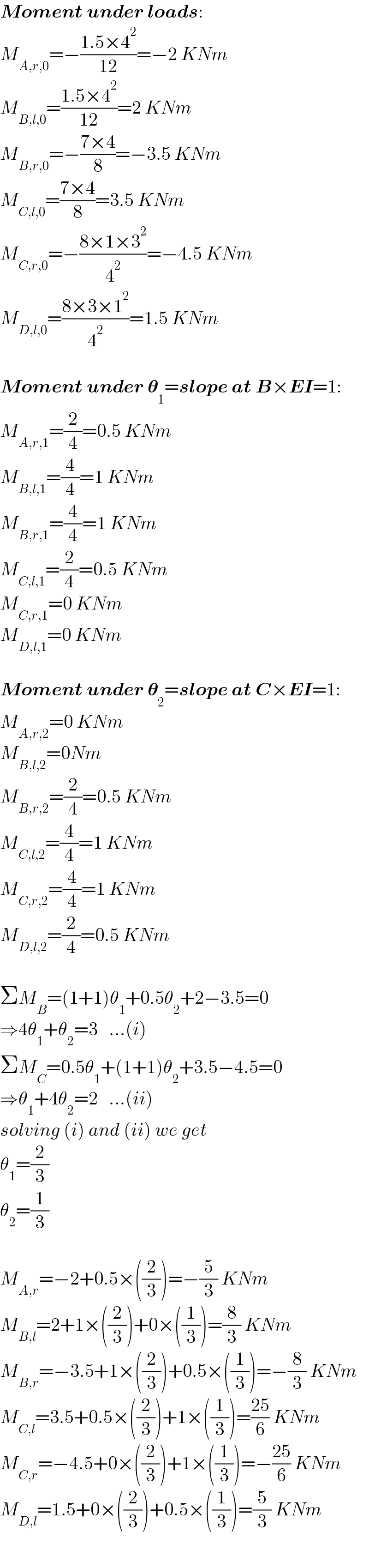 Moment under loads:  M_(A,r,0) =−((1.5×4^2 )/(12))=−2 KNm  M_(B,l,0) =((1.5×4^2 )/(12))=2 KNm  M_(B,r,0) =−((7×4)/8)=−3.5 KNm  M_(C,l,0) =((7×4)/8)=3.5 KNm  M_(C,r,0) =−((8×1×3^2 )/4^2 )=−4.5 KNm  M_(D,l,0) =((8×3×1^2 )/4^2 )=1.5 KNm    Moment under 𝛉_1 =slope at B×EI=1:  M_(A,r,1) =(2/4)=0.5 KNm  M_(B,l,1) =(4/4)=1 KNm  M_(B,r,1) =(4/4)=1 KNm  M_(C,l,1) =(2/4)=0.5 KNm  M_(C,r,1) =0 KNm  M_(D,l,1) =0 KNm    Moment under 𝛉_2 =slope at C×EI=1:  M_(A,r,2) =0 KNm  M_(B,l,2) =0Nm  M_(B,r,2) =(2/4)=0.5 KNm  M_(C,l,2) =(4/4)=1 KNm  M_(C,r,2) =(4/4)=1 KNm  M_(D,l,2) =(2/4)=0.5 KNm    ΣM_B =(1+1)θ_1 +0.5θ_2 +2−3.5=0  ⇒4θ_1 +θ_2 =3   ...(i)  ΣM_C =0.5θ_1 +(1+1)θ_2 +3.5−4.5=0  ⇒θ_1 +4θ_2 =2   ...(ii)  solving (i) and (ii) we get  θ_1 =(2/3)  θ_2 =(1/3)    M_(A,r) =−2+0.5×((2/3))=−(5/3) KNm  M_(B,l) =2+1×((2/3))+0×((1/3))=(8/3) KNm  M_(B,r) =−3.5+1×((2/3))+0.5×((1/3))=−(8/3) KNm  M_(C,l) =3.5+0.5×((2/3))+1×((1/3))=((25)/6) KNm  M_(C,r) =−4.5+0×((2/3))+1×((1/3))=−((25)/6) KNm  M_(D,l) =1.5+0×((2/3))+0.5×((1/3))=(5/3) KNm  