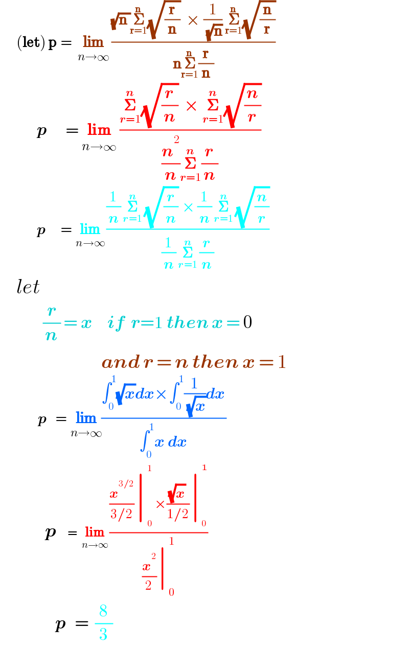        (let) p  =   lim_(n→∞)  (((√(n ))𝚺_(r=1) ^n (√(r/n))  × (1/( (√n))) 𝚺_(r=1) ^n (√(n/r)))/(n𝚺_(r=1) ^n (r/n)))              p      = lim_(n→∞)  ((𝚺_(r=1) ^n (√(r/n))  × 𝚺_(r=1) ^n (√(n/r)))/((n^2 /n)𝚺_(r=1) ^n (r/n)))                    p       =  lim_(n→∞)  (((1/n) 𝚺_(r=1) ^n  (√(r/n))  × (1/n) 𝚺_(r=1) ^n  (√(n/r)))/((1/n) 𝚺_(r=1) ^n  (r/n)))      let                (r/n) = x     if  r=1 then x = 0                                   and r = n then x = 1                  p    =  lim_(n→∞) ((∫_0 ^1 (√x)dx×∫_0 ^1 (1/( (√x)))dx)/(∫_0 ^1 x dx))                       p     =  lim_(n→∞)  (((x^(3/2) /(3/2))∣_0 ^1  ×((√x)/(1/2))∣_0 ^  )/((x^2 /2)∣_0 ^1 ))                    p   =  (8/3)  