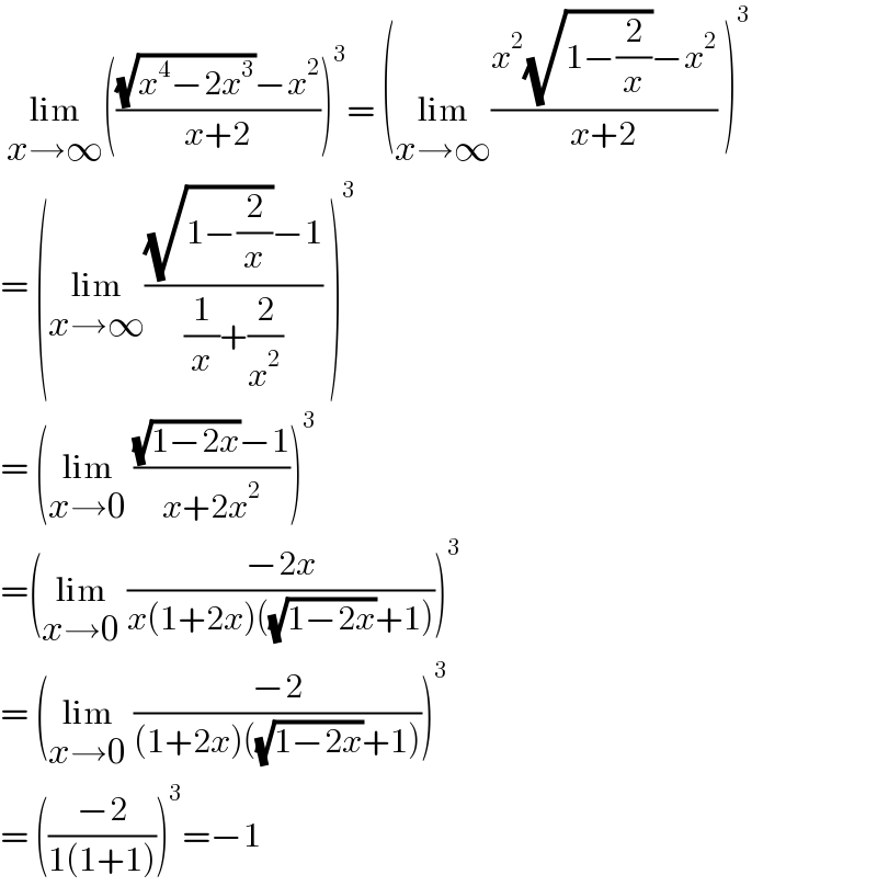  lim_(x→∞) ((((√(x^4 −2x^3 ))−x^2 )/(x+2)))^3 = (lim_(x→∞) ((x^2 (√(1−(2/x)))−x^2 )/(x+2)) )^3   = (lim_(x→∞) (((√(1−(2/x)))−1)/((1/x)+(2/x^2 ))) )^3    = (lim_(x→0)  (((√(1−2x))−1)/(x+2x^2 )))^3   =(lim_(x→0)  ((−2x)/(x(1+2x)((√(1−2x))+1))))^3   = (lim_(x→0)  ((−2)/((1+2x)((√(1−2x))+1))))^3   = (((−2)/(1(1+1))))^3 =−1   