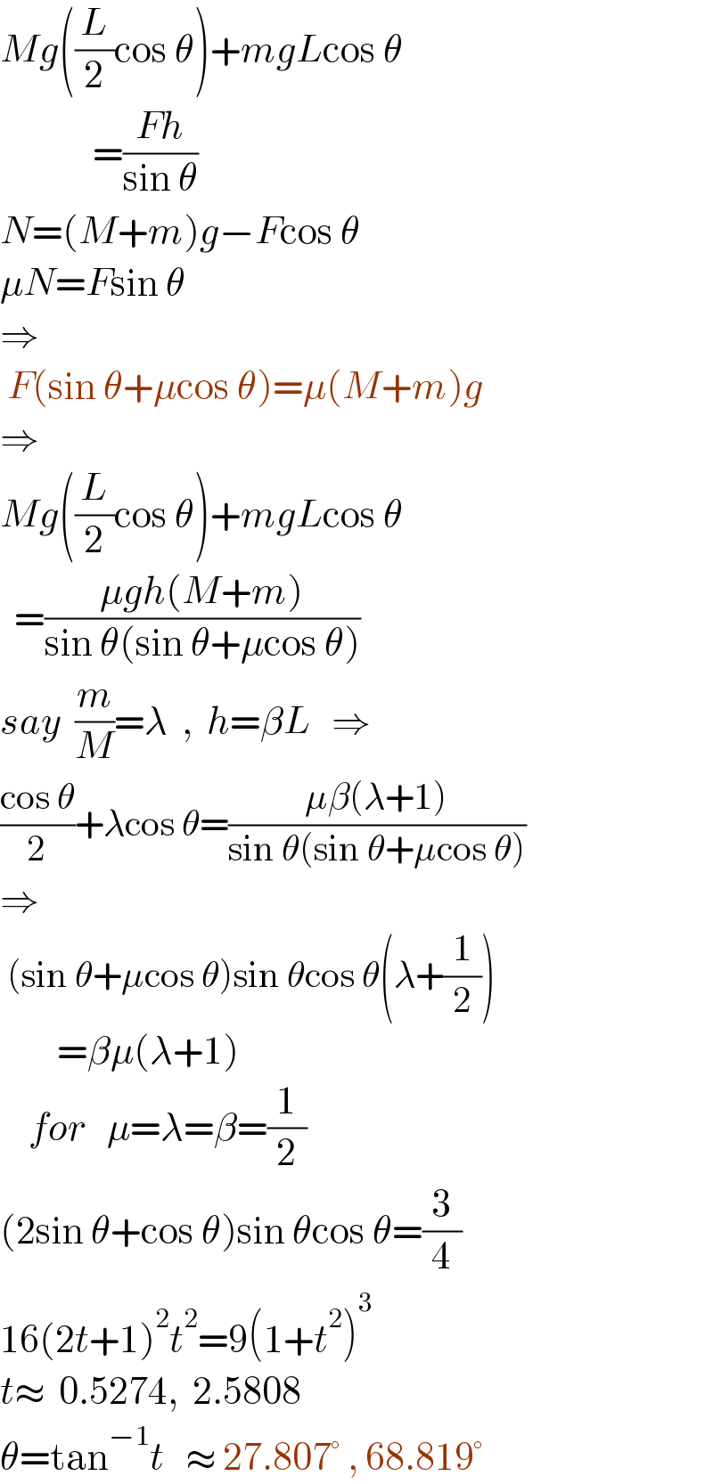 Mg((L/2)cos θ)+mgLcos θ               =((Fh)/(sin θ))  N=(M+m)g−Fcos θ  μN=Fsin θ      ⇒   F(sin θ+μcos θ)=μ(M+m)g  ⇒  Mg((L/2)cos θ)+mgLcos θ    =((μgh(M+m))/(sin θ(sin θ+μcos θ)))  say  (m/M)=λ  ,  h=βL   ⇒  ((cos θ)/2)+λcos θ=((μβ(λ+1))/(sin θ(sin θ+μcos θ)))  ⇒   (sin θ+μcos θ)sin θcos θ(λ+(1/2))          =βμ(λ+1)      for   μ=λ=β=(1/2)  (2sin θ+cos θ)sin θcos θ=(3/4)  16(2t+1)^2 t^2 =9(1+t^2 )^3   t≈  0.5274,  2.5808  θ=tan^(−1) t   ≈ 27.807° , 68.819°  