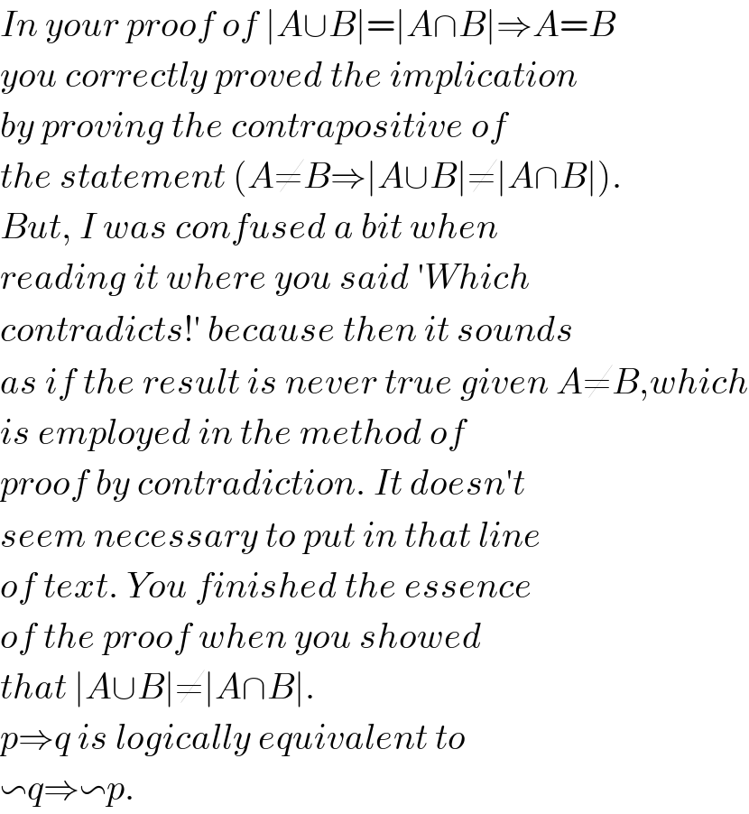 In your proof of ∣A∪B∣=∣A∩B∣⇒A=B  you correctly proved the implication  by proving the contrapositive of  the statement (A≠B⇒∣A∪B∣≠∣A∩B∣).  But, I was confused a bit when   reading it where you said ′Which  contradicts!′ because then it sounds  as if the result is never true given A≠B,which  is employed in the method of   proof by contradiction. It doesn′t  seem necessary to put in that line  of text. You finished the essence  of the proof when you showed  that ∣A∪B∣≠∣A∩B∣.  p⇒q is logically equivalent to  ∽q⇒∽p.   