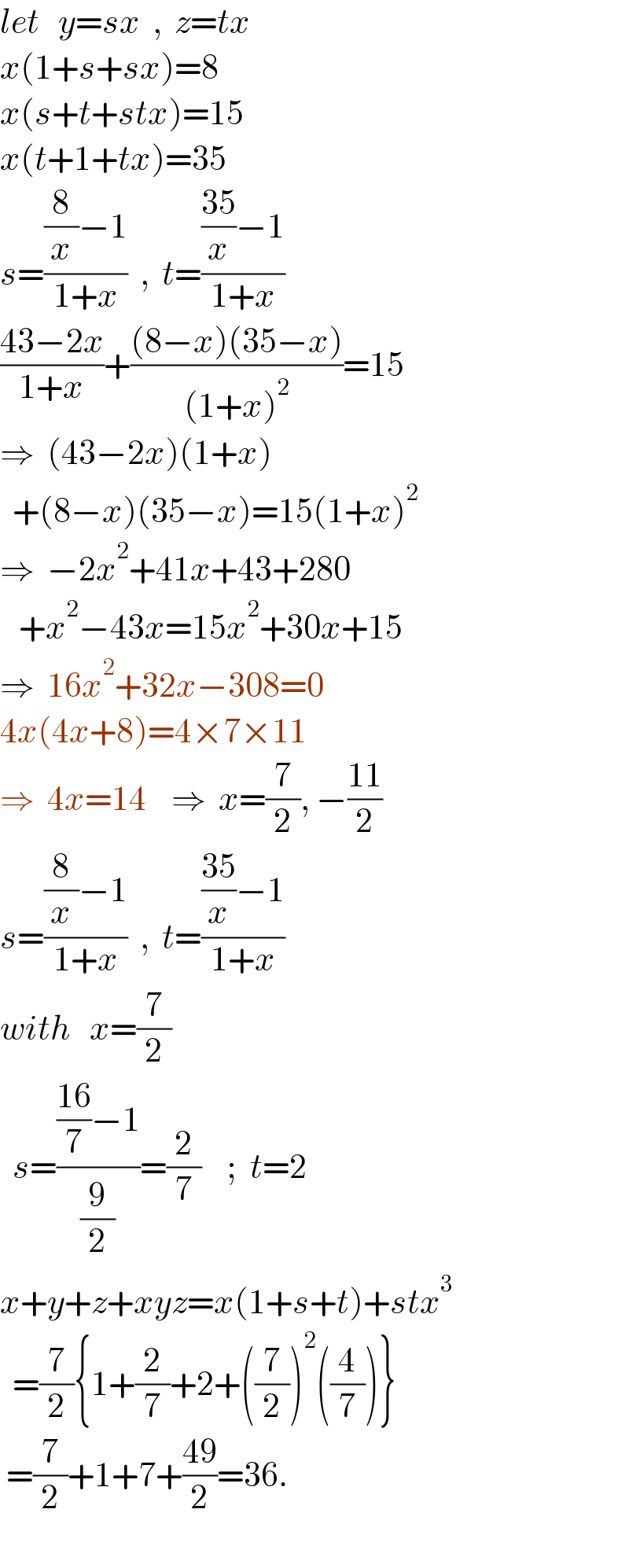 let   y=sx  ,  z=tx  x(1+s+sx)=8  x(s+t+stx)=15  x(t+1+tx)=35  s=(((8/x)−1)/(1+x))  ,  t=((((35)/x)−1)/(1+x))  ((43−2x)/(1+x))+(((8−x)(35−x))/((1+x)^2 ))=15  ⇒  (43−2x)(1+x)    +(8−x)(35−x)=15(1+x)^2   ⇒  −2x^2 +41x+43+280     +x^2 −43x=15x^2 +30x+15  ⇒  16x^2 +32x−308=0  4x(4x+8)=4×7×11  ⇒  4x=14    ⇒  x=(7/2), −((11)/2)  s=(((8/x)−1)/(1+x))  ,  t=((((35)/x)−1)/(1+x))  with   x=(7/2)    s=((((16)/7)−1)/(9/2))=(2/7)    ;  t=2  x+y+z+xyz=x(1+s+t)+stx^3     =(7/2){1+(2/7)+2+((7/2))^2 ((4/7))}   =(7/2)+1+7+((49)/2)=36.    