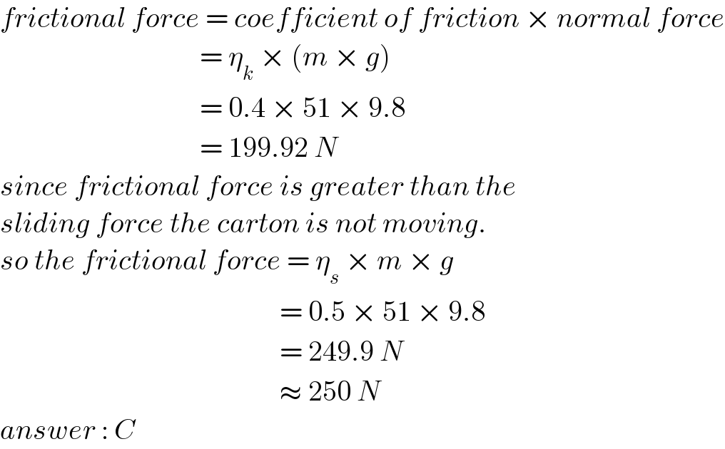 frictional force = coefficient of friction × normal force                                     = η_k  × (m × g)                                     = 0.4 × 51 × 9.8                                     = 199.92 N  since frictional force is greater than the  sliding force the carton is not moving.   so the frictional force = η_s  × m × g                                                   = 0.5 × 51 × 9.8                                                   = 249.9 N                                                   ≈ 250 N  answer : C  