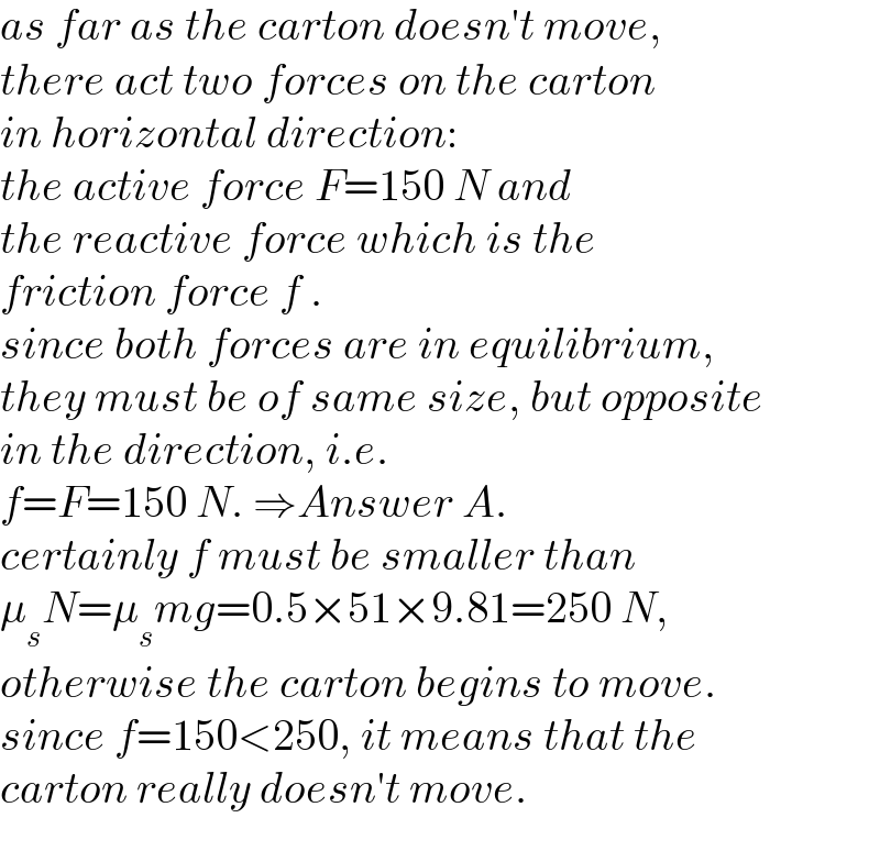 as far as the carton doesn′t move,  there act two forces on the carton  in horizontal direction:  the active force F=150 N and  the reactive force which is the  friction force f .   since both forces are in equilibrium,   they must be of same size, but opposite   in the direction, i.e.  f=F=150 N. ⇒Answer A.  certainly f must be smaller than  μ_s N=μ_s mg=0.5×51×9.81=250 N,  otherwise the carton begins to move.  since f=150<250, it means that the  carton really doesn′t move.  