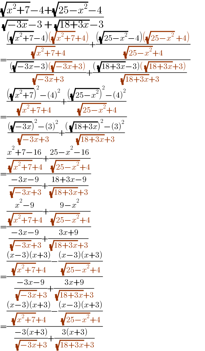 (((√(x^2 +7))−4+(√(25−x^2 ))−4)/( (√(−3x))−3 + (√(18+3x))−3))  =((((((√(x^2 +7))−4)((√(x^2 +7))+4))/( (√(x^2 +7))+4))+((((√(25−x^2 ))−4)((√(25−x^2 )) +4))/( (√(25−x^2 ))+4)))/(((((√(−3x))−3)((√(−3x))+3))/( (√(−3x))+3))+((( (√(18+3x))−3)( (√(18+3x))+3))/( (√(18+3x))+3))))  =((((((√(x^2 +7)))^2 −(4)^2 )/( (√(x^2 +7))+4))+((((√(25−x^2 )))^2 −(4)^2 )/( (√(25−x^2 ))+4)))/(((((√(−3x)))^2 −(3)^2 )/( (√(−3x))+3))+((( (√(18+3x)))^2 −(3)^2 )/( (√(18+3x))+3))))  =((((x^2 +7−16)/( (√(x^2 +7))+4))+((25−x^2 −16)/( (√(25−x^2 ))+4)))/(((−3x−9)/( (√(−3x))+3))+(( 18+3x−9)/( (√(18+3x))+3))))  =((((x^2 −9)/( (√(x^2 +7))+4))+((9−x^2 )/( (√(25−x^2 ))+4)))/(((−3x−9)/( (√(−3x))+3))+(( 3x+9)/( (√(18+3x))+3))))  =(((((x−3)(x+3))/( (√(x^2 +7))+4))−(((x−3)(x+3))/( (√(25−x^2 ))+4)))/(((−3x−9)/( (√(−3x))+3))+(( 3x+9)/( (√(18+3x))+3))))  =(((((x−3)(x+3))/( (√(x^2 +7))+4))−(((x−3)(x+3))/( (√(25−x^2 ))+4)))/(((−3(x+3))/( (√(−3x))+3))+(( 3(x+3))/( (√(18+3x))+3))))  