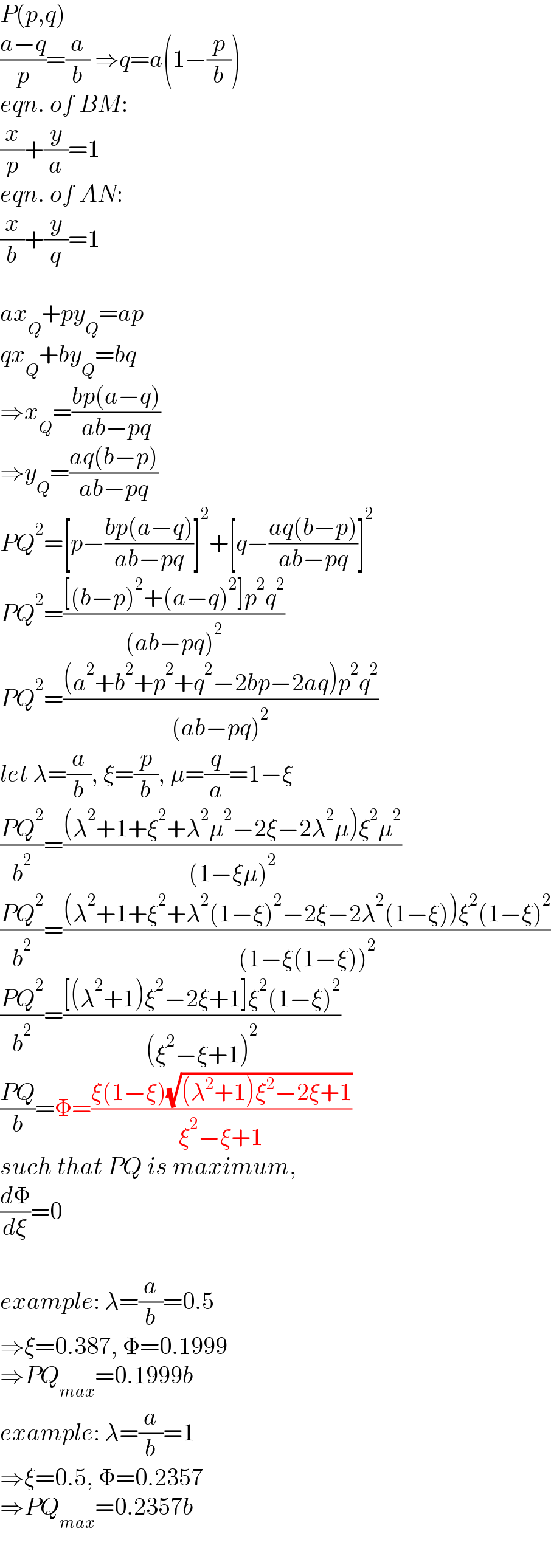 P(p,q)  ((a−q)/p)=(a/b) ⇒q=a(1−(p/b))  eqn. of BM:  (x/p)+(y/a)=1  eqn. of AN:  (x/b)+(y/q)=1    ax_Q +py_Q =ap  qx_Q +by_Q =bq  ⇒x_Q =((bp(a−q))/(ab−pq))  ⇒y_Q =((aq(b−p))/(ab−pq))  PQ^2 =[p−((bp(a−q))/(ab−pq))]^2 +[q−((aq(b−p))/(ab−pq))]^2   PQ^2 =(([(b−p)^2 +(a−q)^2 ]p^2 q^2 )/((ab−pq)^2 ))  PQ^2 =(((a^2 +b^2 +p^2 +q^2 −2bp−2aq)p^2 q^2 )/((ab−pq)^2 ))  let λ=(a/b), ξ=(p/b), μ=(q/a)=1−ξ  ((PQ^2 )/b^2 )=(((λ^2 +1+ξ^2 +λ^2 μ^2 −2ξ−2λ^2 μ)ξ^2 μ^2 )/((1−ξμ)^2 ))  ((PQ^2 )/b^2 )=(((λ^2 +1+ξ^2 +λ^2 (1−ξ)^2 −2ξ−2λ^2 (1−ξ))ξ^2 (1−ξ)^2 )/((1−ξ(1−ξ))^2 ))  ((PQ^2 )/b^2 )=(([(λ^2 +1)ξ^2 −2ξ+1]ξ^2 (1−ξ)^2 )/((ξ^2 −ξ+1)^2 ))  ((PQ)/b)=Φ=((ξ(1−ξ)(√((λ^2 +1)ξ^2 −2ξ+1)))/(ξ^2 −ξ+1))  such that PQ is maximum,  (dΦ/dξ)=0    example: λ=(a/b)=0.5  ⇒ξ=0.387, Φ=0.1999   ⇒PQ_(max) =0.1999b  example: λ=(a/b)=1  ⇒ξ=0.5, Φ=0.2357   ⇒PQ_(max) =0.2357b  