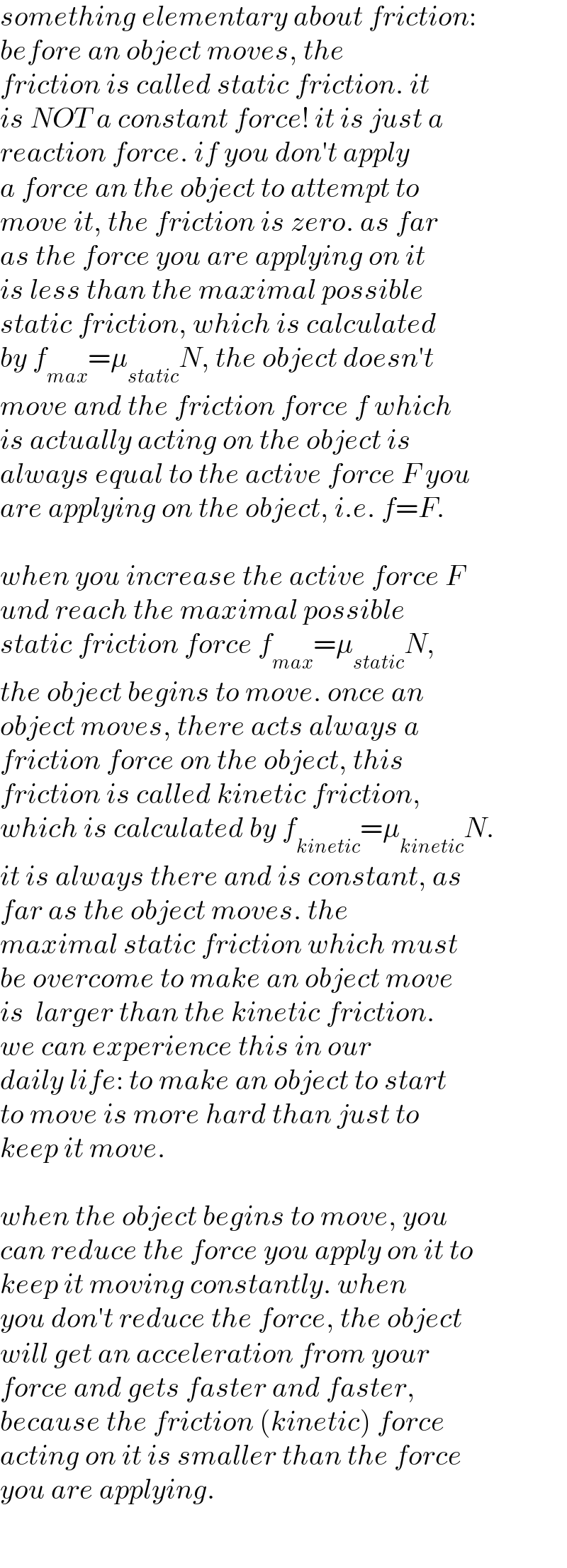 something elementary about friction:  before an object moves, the  friction is called static friction. it  is NOT a constant force! it is just a  reaction force. if you don′t apply  a force an the object to attempt to  move it, the friction is zero. as far  as the force you are applying on it  is less than the maximal possible  static friction, which is calculated  by f_(max) =μ_(static) N, the object doesn′t  move and the friction force f which  is actually acting on the object is   always equal to the active force F you  are applying on the object, i.e. f=F.    when you increase the active force F  und reach the maximal possible  static friction force f_(max) =μ_(static) N,  the object begins to move. once an  object moves, there acts always a  friction force on the object, this  friction is called kinetic friction,  which is calculated by f_(kinetic) =μ_(kinetic) N.  it is always there and is constant, as  far as the object moves. the   maximal static friction which must  be overcome to make an object move  is  larger than the kinetic friction.   we can experience this in our  daily life: to make an object to start  to move is more hard than just to  keep it move.    when the object begins to move, you  can reduce the force you apply on it to  keep it moving constantly. when  you don′t reduce the force, the object  will get an acceleration from your  force and gets faster and faster,  because the friction (kinetic) force  acting on it is smaller than the force  you are applying.  