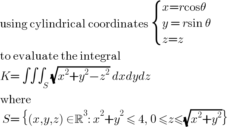 using cylindrical coordinates  { ((x=rcosθ)),((y = rsin θ)),((z=z)) :}  to evaluate the integral  K= ∫∫∫_S (√(x^2 +y^2 −z^2 )) dxdydz  where   S= {(x,y,z) ∈R^3 : x^2 +y^2  ≤ 4, 0 ≤z≤(√(x^2 +y^2 ))}  
