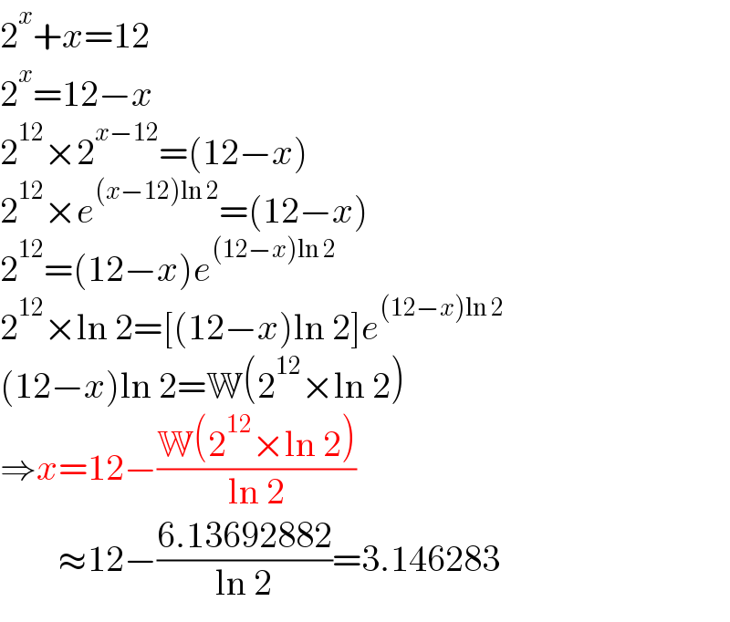 2^x +x=12  2^x =12−x  2^(12) ×2^(x−12) =(12−x)  2^(12) ×e^((x−12)ln 2) =(12−x)  2^(12) =(12−x)e^((12−x)ln 2)   2^(12) ×ln 2=[(12−x)ln 2]e^((12−x)ln 2)   (12−x)ln 2=W(2^(12) ×ln 2)  ⇒x=12−((W(2^(12) ×ln 2))/(ln 2))          ≈12−((6.13692882)/(ln 2))=3.146283  