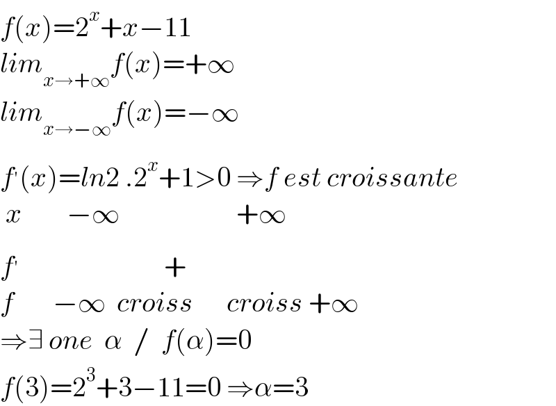 f(x)=2^x +x−11  lim_(x→+∞) f(x)=+∞  lim_(x→−∞) f(x)=−∞  f^′ (x)=ln2 .2^x +1>0 ⇒f est croissante   x        −∞                     +∞  f^′                           +  f       −∞  croiss      croiss +∞  ⇒∃ one  α  /  f(α)=0  f(3)=2^3 +3−11=0 ⇒α=3  