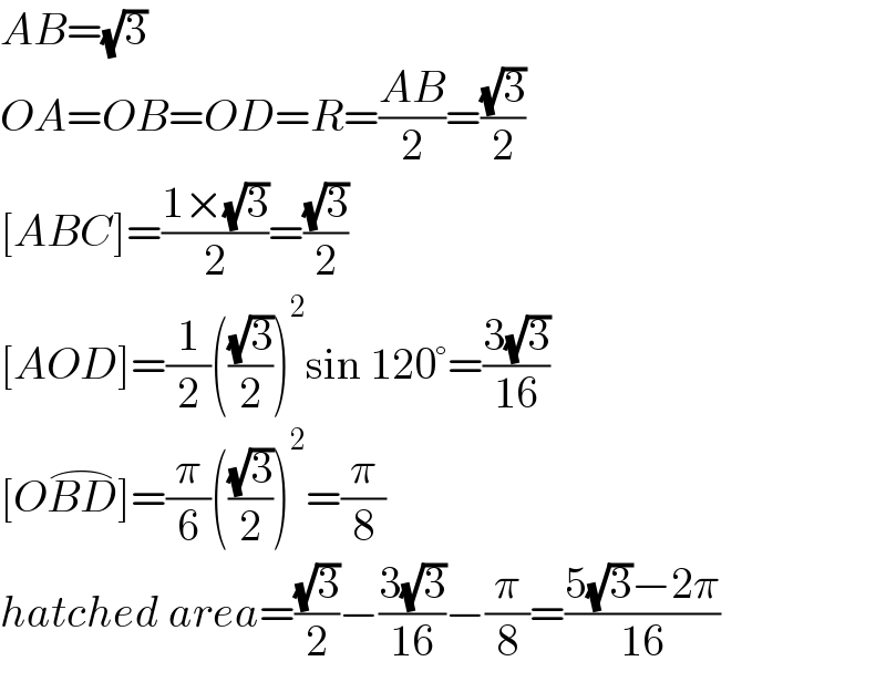 AB=(√3)  OA=OB=OD=R=((AB)/2)=((√3)/2)  [ABC]=((1×(√3))/2)=((√3)/2)  [AOD]=(1/2)(((√3)/2))^2 sin 120°=((3(√3))/(16))  [OBD^(⌢) ]=(π/6)(((√3)/2))^2 =(π/8)  hatched area=((√3)/2)−((3(√3))/(16))−(π/8)=((5(√3)−2π)/(16))  