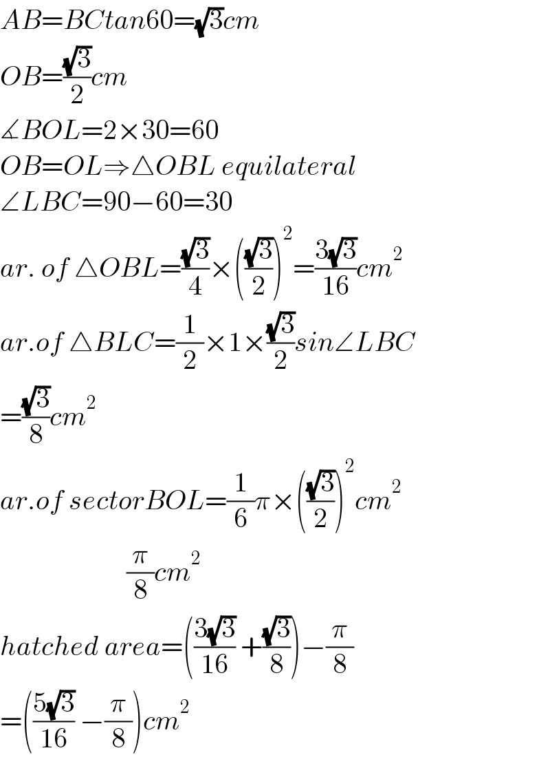 AB=BCtan60=(√3)cm  OB=((√3)/2)cm  ∡BOL=2×30=60  OB=OL⇒△OBL equilateral  ∠LBC=90−60=30  ar. of △OBL=((√3)/4)×(((√3)/2))^2 =((3(√3))/(16))cm^2   ar.of △BLC=(1/2)×1×((√3)/2)sin∠LBC  =((√3)/8)cm^2   ar.of sectorBOL=(1/6)π×(((√3)/2))^2 cm^2                          (π/8)cm^2   hatched area=(((3(√3))/(16)) +((√3)/8))−(π/8)  =(((5(√3))/(16)) −(π/8))cm^2   