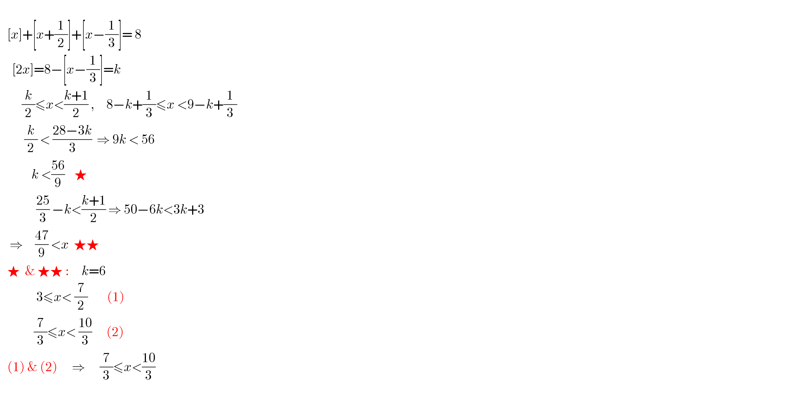         [x]+[x+(1/2)]+[x−(1/3)]= 8       [2x]=8−[x−(1/3)]=k           (k/2)≤x<((k+1)/2) ,     8−k+(1/3)≤x <9−k+(1/3)            (k/2) < ((28−3k)/3)  ⇒ 9k < 56               k <((56)/9)    ★                 ((25)/3) −k<((k+1)/2) ⇒ 50−6k<3k+3      ⇒     ((47)/9) <x  ★★     ★  & ★★ :     k=6                 3≤x< (7/2)        (1)                (7/3)≤x< ((10)/3)      (2)     (1) & (2)      ⇒      (7/3)≤x<((10)/3)                            