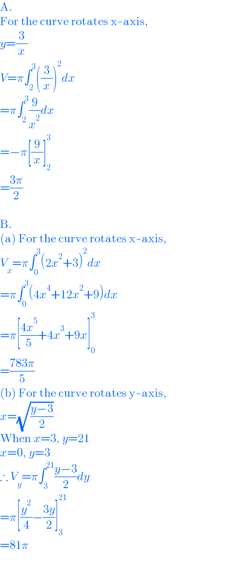 A.  For the curve rotates x-axis,  y=(3/x)  V=π∫_2 ^3 ((3/x))^2 dx  =π∫_2 ^3 (9/x^2 )dx  =−π[(9/x)]_2 ^3   =((3π)/2)    B.  (a) For the curve rotates x-axis,  V_x =π∫_0 ^3 (2x^2 +3)^2 dx  =π∫_0 ^3 (4x^4 +12x^2 +9)dx  =π[((4x^5 )/5)+4x^3 +9x]_0 ^3   =((783π)/5)  (b) For the curve rotates y-axis,  x=(√((y−3)/2))  When x=3, y=21  x=0, y=3  ∴ V_y =π∫_3 ^(21) ((y−3)/2)dy  =π[(y^2 /4)−((3y)/2)]_3 ^(21)   =81π  